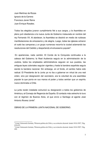 Juan Martínez de Rozas
Ignacio de la Carrera
Francisco Javier Reina
Juan Enrique Rosales.


Todos los elegidos juraron cumplimiento fiel a sus cargos, y la Asamblea en
pleno juró obediencia a la nueva Junta de Gobierno instaurada en nombre del
rey Fernando VII. Al atardecer, la Asamblea se disolvió en medio de ruidosas
manifestaciones de entusiasmo y de alegría. Luego, todas las iglesias echaron
al vuelo las campanas y un grupo numeroso recorría la ciudad aclamando las
resoluciones del Cabildo y despertando el entusiasmo popular8.


    En apariencias, nada cambió. El Conde de la Conquista continuaba a la
cabeza del Gobierno; la Real Audiencia seguía en la administración de la
Justicia, todos los empleados administrativos seguían en sus puestos, las
antiguas leyes coloniales seguían vigentes y hasta la bandera española seguía
siendo la bandera nacional. Sin embargo, en el fondo, el cambio había sido
radical. El Presidente de la Junta ya no iba a gobernar en virtud de una real
orden, sino por designación del vecindario, era la voluntad de una asamblea
popular la que ponía en sus manos el poder y todos sentían que un espíritu
nuevo dominaba a Chile.


La junta recién instalada comunicó su designación a todos los gobiernos de
América y al Consejo de Regencia de España. El contacto más estrecho lo tuvo
con el régimen de Buenos Aires, el que envío a Santiago al agente José
Antonio Álvarez Jonte9.


OBRAS DE LA PRIMERA JUNTA NACIONAL DE GOBIERNO.




8
  Urzúa Valenzuela Germán, “Historia política de Chile y su evolución electoral: desde 1810-1992”, Pág.
418-419.
9
  Urzúa Valenzuela Germán, “Historia política de Chile y su evolución electoral: desde 1810-1992”, Pág.
420.


                                                                                                      7
 