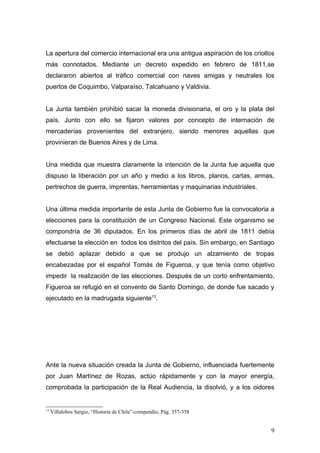 La apertura del comercio internacional era una antigua aspiración de los criollos
más connotados. Mediante un decreto expedido en febrero de 1811,se
declararon abiertos al tráfico comercial con naves amigas y neutrales los
puertos de Coquimbo, Valparaíso, Talcahuano y Valdivia.


La Junta también prohibió sacar la moneda divisionaria, el oro y la plata del
país. Junto con ello se fijaron valores por concepto de internación de
mercaderías provenientes del extranjero, siendo menores aquellas que
provinieran de Buenos Aires y de Lima.


Una medida que muestra claramente la intención de la Junta fue aquella que
dispuso la liberación por un año y medio a los libros, planos, cartas, armas,
pertrechos de guerra, imprentas, herramientas y maquinarias industriales.


Una última medida importante de esta Junta de Gobierno fue la convocatoria a
elecciones para la constitución de un Congreso Nacional. Este organismo se
compondría de 36 diputados. En los primeros días de abril de 1811 debía
efectuarse la elección en todos los distritos del país. Sin embargo, en Santiago
se debió aplazar debido a que se produjo un alzamiento de tropas
encabezadas por el español Tomás de Figueroa, y que tenía como objetivo
impedir la realización de las elecciones. Después de un corto enfrentamiento,
Figueroa se refugió en el convento de Santo Domingo, de donde fue sacado y
ejecutado en la madrugada siguiente13.




Ante la nueva situación creada la Junta de Gobierno, influenciada fuertemente
por Juan Martínez de Rozas, actúo rápidamente y con la mayor energía,
comprobada la participación de la Real Audiencia, la disolvió, y a los oidores


13
     Villalobos Sergio, “Historia de Chile”-compendio, Pág. 357-358


                                                                               9
 