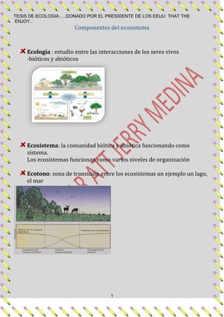 Componentes del ecosistema<br />Ecología : estudio entre las interacciones de los seres vivos<br />-bióticos y abióticos <br />Ecosistema: la comunidad biótica y abiótica funcionando como sistema.<br />Los ecosistemas funcionan como varios niveles de organización<br />Ecotono: zona de transición entre los ecosistemas un ejemplo un lago, el mar<br />Niveles de organización:<br />Molecula-celula-tejido-organo-sistema-organismo-poblacion-comunidad-ecosistema.<br />Población: grupo de individuos que pueden reproducirse entre sí y formar descendencia fértil<br />Comunidad: varias poblaciones relacionadas en conjunto <br />Ecosistema: la comunidad y el ambiente físico biótico y abiótico relacionados.<br />los organismos necesitan un ambiente interno constante (homeostasis)<br />Proceso por el cual se mantiene un medio interno constante, constituye un mecanismo de retroalimentación  (feedback), de manera que se obtiene información de exterior y el cuerpo responde según la necesidad.<br />Umbral: temperatura normal de un organismo humano 37 ’C<br />Retroalimentación negativa: cuando el cuerpo se aleja del umbral la retroalimentación negativa invierte el proceso y hace que el cuerpo vuelva a su estado normal. <br />Ej.: si la temperatura ambiental es de 40 C el corazón envía sangre a las extremidades y provoca el sudor este se evapora y me refresca y me regresa al umbral<br />Retroalimentación positiva: es cuando el proceso de reacción en vez de acércame al umbral me aleja.<br /> Ej.: si la temperatura externa es de 80 C el corazón envía sangre a las extremidades y provoca sudor y refresca pero no me lleva al umbral sino que lo que hace es incrementar el calor del cuerpo mi provocaría la muerte por paro. <br />Tolerancia ambiental: los valores mínimo y máximo que el organismo puede soportar.<br />lefttop<br />Distribución: presencia o ausencia de “x” población en determinado territorio.<br />Abundancia: cantidad en número o tamaño poblacional. <br />La distribución afecta la abundancia.<br />Ej.: hay más más jaguares en la pura selva que en el campo con zonas pobladas.<br />Habita: lugar real donde vive un organismo; como describe una localización se puede hacer en diferentes escalas, <br />ej.: nuestro habita puede ser el país o región o ciudad en la que vivimos.<br />Nicho: se define por el modo en que se utiliza su habita y incluye las variables físicas, químicas y biológicas.<br />Generalistas: los animales que ocupan nichos grandes<br />Especialistas: los animales que ocupan nichos pequeños.<br />Fotosíntesis: agua + luz + CO2 = azucares y O2<br />Asimilación: proceso por el cual el carbono y otros nutrientes se transforman en biomasa.<br />Productos primarios: plantas, crean energía y biomasa con la luz.<br />Productores secundarios: animales herbívoros y carnívoros, obtienen su energía consumiendo a los productores primarios y animales, fragmentando los compuestos del carbono.<br />Después de fotosíntesis: la planta procesa los azucares en proteínas y carbohidratos.<br />Difusión: funciona por medio de gradiente de concentraciones.<br />Transpiración: salida de agua de la planta para refrescarse.<br />Las plantas de ambientes cálidos y secos utilizan  otro tipo de fotosíntesis.<br />En las plantas C4 las células mesófilas no poseen rubisco que es sustituida por otra partícula llamada carboxilasa de fosfoenolpiruvato (PED) que fija CO2 en ácidos de 4 carbonos malato y aspartato.  Luego pasa a las células empalizadas para revestir el proceso realizado en la mesófilas. Después ahí gracias al rubisco el CO2 en transformado en azucares simples.<br />Ventajas de la C4<br />Uso efectivo del CO2<br />La tasa fotosintética máxima suele ser mayor que las C3<br />Eficiencia de uso del agua pero tiene más gasto de energía.<br />Plantas CAM:<br />A diferencia de las plantas C4 que realizan 2 pasos diferentes para la creación de azucares (en células mesofilas y empalizadas) las >CAM la realizan en la mesofilas.<br />Características: por la noche abren las estomas para absorber CO2 y convertirlo en malato mientras que en el día los cierran y realizan la fotosíntesis.<br />Procesos de descomposición y respiración.<br />La respiración celular libera energía a partir de carbohidratos<br />EL carbono cumple un ciclo desde que lo fijan las plantas hasta cuando se incorpora por la descomposición.<br />Clima: el es patrón medio del tiempo a largo plazo<br />El clima controla la distribución y abundancia de las plantas y animales.<br />716280354965<br />Tiempo: son las condiciones atmosféricas en un momento y lugar dado.<br />La tierra intercepta la radiación solar: <br />Esto influye en:<br />La circulación de los vientos, océanos y la distribución de los océanos<br />La onda corta en la que entra al planeta<br />La onda larga en la que se refleja de la tierra y no puede salir de la atmosfera.<br />Efecto invernadero: es lo que mantiene la temperatura del planeta gracias a la capa de ozono.<br />El sol da en diferentes partes al año porque el planeta tiene una inclinación de 23,5 al ecuador.<br />3037190132088<br />La temperatura del aire disminuye con la altitud<br />ENFRIAMIENTO ADIAVATICO<br />Cuando las moléculas de aire se encuentran a baja presión ellas se mueven libremente provocando calefacción<br />Luego proceden a ascender, y la presión disminuye. Lo que produce que las moléculas se separen y la masa del aire se enfrié.<br />La velocidad del enfriamiento del aire depende de la humedad que contenga, ya que el aire húmedo enfría lentamente.<br />GRANDIENTE ADIAVATICO<br />Tasa de cambio  de temperatura con la altitud.<br />-335915234950La circulación de masas de aire se produce a nivel global <br />El aire caliente se eleva por ser menos denso que el aire que tiene por encima.Esto produce que los aires fríos que se encuentran encima se dirijan hacia los polos.Estos proceden a enfriarse  y vuelven a caer sobre la superficie nuevamente y dirigirse al ecuador nuevamente.<br />FUERSAS DE COREOLIS<br />-91440454025La   tierra  gira  de este a oeste provocando una desviación en el modelo de circulación.<br />La energía solar, el viento y la rotación de la tierra originan corrientes oceánicas.<br />En cada océano existen dos grandes corrientes circulares dominantes llamadas CIRCUITOS.<br />En el ecuador los vientos alisios empujan las aguas superficiales hacia el oeste, cuando estas chocan con continente se separan en dos circuitos diferentes.<br />La cantidad de agua que puede contener una masa de aire depende de la temperatura.<br />El aire cálido puede contener más agua que el frio.<br />PRECIÓN DE VAPOR A SATURACIÓN<br />La cantidad máxima de volumen de vapor de agua que puede contener una masa de aire.<br />HUMEDAD RELATIVA<br />Cantidad de agua en el aire.Humedad relativa=P.V realP.V a saturaciónx100<br />Microclimas <br />Se dan producto a la gran variación que hay en cuanto a temperaturas, proyecciones del sol y más. Los organismos se crean de acuerdo a los microclimas.<br />Luz<br />La luz visible es sólo una parte de la radiación solar<br />Las longitudes de onda que andan entre 400 y 700 nm son conocidas como radiación fotosintéticamente activa (PAR) debido a que influyen las longitudes de onda que las plantas utilizan para la fotosíntesis.<br />La capa de ozono de la atmosfera exterior absorbe casi todas las longitudes de onda, pero más intensamente  los violetas y los azules de la luz visible.<br />El vapor de agua dispersa todas las longitudes de onda, dando así el color blanco a las nubes. El polvo atmosférico dispersa las radiaciones de onda larga, con lo que aparecen las tonalidades rojizas y amarillentas del cielo.<br />La contribución relativa de la luz directa y de la radiación difusa varían a lo largo del día, y globalmente en función de la latitud.<br />Las hojas reflejan aproximadamente entre un 6 y un 12% de la radiación fotosintéticamente activa, mientras que también reflejan un 70% de la luz infrarroja, y tan solo un 3 % de la luz ultravioleta que les llega directamente.<br />La cantidad  de luz trasmitida a través de la hoja depende del grosor de la misma, una hoja puede dejar pasar entre un 40 % de luz recibida.<br />Superficie foliar: es el área superficial de una o las dos caras de una hoja.<br />En las regiones templadas del mundo, muchos de los árboles del bosque son de hoja caduca, perdiendo sus hojas en invierno. En estos casos, la cantidad de luz  que penetra a través de la vegetación cambia según la estación del año.<br />La luz que recibe una planta afecta a su actividad fotosintética<br />El nivel de la luz en que la tasa de absorción de dióxido de carbono en la fotosíntesis iguala la tasa de pérdida de dióxido de carbono en la respiración se denomina punto de compensación de la luz.<br /> El nivel de iluminación en que un mayor incremento de la cantidad de luz no produce un aumento de la tasa de fotosíntesis se  denomina punto de saturación de la luz.<br />En algunas plantas adaptadas a ambientes extremadamente sombríos, la tasa fotosintética declina cuando el nivel de iluminación sobrepasa la saturación. Esto se conoce como fotoinhibición.<br />Las plantas están adaptadas a mucha o poca luz<br />Las plantas de sombra tienen una concentración más baja de Rubisco, y para compensarlo, producen una mayor cantidad de clorofila.<br />Ya que produce menos Rubisco, se tiene una tasa respiratoria reducida, esto limita la tasa fotosintética máxima cuando hay luz suficiente, se reduce el punto de saturación de luz y también la tasa máxima de fotosíntesis.<br />La reducción de la actividad metabólica tiene una contrapartida, y es que también la tasa fotosintética cuando los niveles de iluminación son elevados.<br />Al fenómeno causado por las diferencias de iluminación sobre una misma especie, que produce cambios en la fisiología o en la forma de un organismo se denomina aclimatación.<br />Las especies de plantas adaptadas a ambientes bien iluminados se conocen como especies intolerantes a la sombra.<br />Las especies de plantas adaptadas a ambientes de poca luz se denominan especies tolerantes a la sombra.<br />¿Cómo reaccionan las plantas intolerantes a la sombra, si se cambian a ambientes con poca luz?<br />La disminución de la tasa fotosíntesis por unidad de superficie foliar se verá contrarrestada por un incremento  de la superficie foliar. No producirá más hojas, si no hojas más delgadas. Además aumentará la cantidad de carbono fijado que se destine al crecimiento del tallo. Raramente producen flores o fruto.<br />Las plantas acuáticas viven en un ambiente de sombrío <br />La profundidad a la que crecen la mayoría de las plantas acuáticas y algas corresponde a la intensidad de la luz más favorable para su actividad fotosintética.<br />La capacidad fotosintética está también influida por las variaciones estacionales de la temperatura y la luz, así como por la adaptación a distintas longitudes de onda del espectro visibles.<br />A lo largo de la evolución las plantas han desarrollado defensas contra la radiación ultravioleta<br />En aumento de la radiación UV-B puede tener un mayor impacto sobre los animales que sobre la mayoría de las plantas.<br />En las plantas la radiación UV-B puede dañar el ADN, inhibir parcialmente la fotosíntesis, alterar la morfología y reducir el crecimiento de las<br />Temperatura<br />Todos los organismos viven en un ambiente térmico.<br /> Los procesos metabólicos, respiración emiten calor de forma de radiación infrarroja, para mantener una temperatura corporal constante, liberan calor así como lo liberan.<br />La evaporación, una pérdida de calor a través de una superficie.<br />El calor puede transferirse de un cuerpo caliente a una menos caliente. Conducción.<br />Cuando un flujo de aire o agua influye en la transferencia de calor de un cuerpo se llama: convección.<br />La radiación térmica. La energía radiante se absorbe se convierte en calor.<br />6.2.<br />Las interacciones entre plantas y temperatura pueden ser complejas.<br />Las plantas al no poder moverse, experimentan un rango amplio de temperaturas.<br />Hojas, yema, brotes pueden estar expuestas directamente a l sol o a la sombra de otras de estas.<br />La temperatura foliar depende de la radiación térmica que llega.<br />La diferencia entre lo que absorbe y lo q refleja se llama equilibrio energético neto. <br />Como un 5% de lo q llega es utilizado en fotosíntesis, lo demás es energía calórica.<br />Esto se ve afectado directamente por la estructura y forma de las hojas.<br />6.3.<br />La fotosíntesis es sensible a la temperatura<br />El calor excesivo daña las enzimas y las proteínas, entorpeciendo así el proceso de la fotosíntesis.<br />Aclimatación las plantas C4 se encuentran en climas mas secos y cálidos que las C3 <br />6.4<br />Las plantas poseen adaptaciones metabólicas al frio y al frio.<br />El calor y el frio extremo pueden matar las plantas <br />Las plantas pueden tolerar temperaturas bajo 0 si el cambio de temperatura se da lentamente, si no se podría producir la deshidratación por la ruptura de la membrana celular por los cristales formados.<br />Mediante la adición o formación de compuestos protectores en las células, se puede garantizar células resistentes al frio, se sintetizan azucares, aminoácidos que permiten el sobre enfriamiento.<br />Aislamiento térmico cubierta de pelos “trampa de calor” evita los daños causados por el frio.<br />El calor extremo modifica el metabolismo de las proteínas y produce disfunciones en la membrana celular.<br />6.5<br />Los animales pueden regular su temperatura con métodos diversos.<br />Producen calor metabólicamente y se pueden mover.<br />El núcleo posee una temperatura constante uniforme.<br />Capa superficial la temperatura de la superficie del cuerpo difiere a la del aire y también a la del núcleo.<br />Mecanismos cambios en la tasa metabólica y por conducción térmica.<br />Los animales terrestres sufren cambios más bruscos que los animales acuáticos.<br />6.6<br />Existen 3 grupos fisiológicos animales.<br />Endotérmica –homeotermos. Las aves los mamíferos utilizan básicamente la energía almacenada para mantener constante la temperatura corporal, independientemente de la exterior.(sangre caliente)<br />Oxidación de glucosa, aislamiento térmico, taza metabólica elevada, conducción térmica baja, alto nivel de producción aeróbica de energía, pueden mantener una alta actividad física durante largos periodos.<br />Elevado costo metabólico, mínimo de energía disponible para la acumulación de biomasa.<br />Ectotermia-poiquilotermos.<br />Invertebrados, Anfibios peces y reptiles.<br />Obtienen calor exponiéndose a fuentes de calor. Conducción, convección y evaporación.<br />Ectotermia: calor desde afuera. (sangre fría).<br />El aumento de cada 10 grados duplica el metabolismo <br />Mecanismos conductuales solo sombra<br />Rango de temperaturas operativas: temperaturas en las cuales se llevan a cabo las actividades diarias.<br />Tasa metabólica reducida, elevada conductividad térmica entre el medio y el cuerpo.<br />Producción de energía 50 y 80 % deriva de respiración anaeróbica.<br />Esto obliga a q las actividades se desempeñen en periodos muy cortos de tiempo.<br />Los peces y los invertebrados se adaptan al cambio de tep por aclimatación.<br />Pueden dedicar más energía a la producción de biomasa q a las necesidades metabólicas.<br />No dependen de la producción interna de calor corporal.<br />No son muy grandes ya q se les dificulta absorber calor a gran escala.<br />Heterotermos: unas veces por endotermia y otras por ectotermia. Murciélagos las abejas y los colibríes. <br />Dependen del momento de su ciclo diario o estacional, soportan cambios repetidos, drásticos, e inesperados de su temperatura corporal.<br />Los insectos adultos, voladores los cuales necesitan una temperatura torácica determinada para iniciar el vuelo y se obtiene por convicción exposición al sol o por movimiento prolongado de sus alas.<br />6.10.<br />El torpor ayuda a algunos animales a conservar energía.<br />Es la caída de la temperatura corporal hasta casi la ambiental para reducir la actividad metabólica cuando los animales se encuentran inactivos. <br />Hibernación.  La interrupción prolongada de toda la actividad metabólica., disminución de azúcar en la sangre, aumento de glucógeno en el hígado, alteración de concentración de co2 y hemoglobina, aumenta los niveles de ácidos en la sangre (acidosis), gran cantidad de reserva de grasas o acumulación de alimento en su madriguera.<br />En hibernación los homeotermos se convierten en heterotermos y adoptan una hipotermia controlada<br />6.11<br />Los animales aprovechan los microclimas para regular su temperatura.<br />Los poiquilotermos utilizan mecanismos de conducta, buscan microclimas más favorables, sombra, sol, humedad.<br />La temperatura de los reptiles dependerá del lugar en donde se encuentre durante la noche.<br />En el invierno algunos mamíferos hacen madrigueras en periodos de inactividad.<br />Otros se apiñan para disminuir la superficie en contacto con el medio y poder mantener calor más fácilmente.<br />6.12, 13, 14,15.<br />Mecanismos de conservación de temperatura.<br />Aislamiento, pelos plumas grasa corporal. Cuando esto no es suficiente para controlar la temperatura al frio, se presenta el tiriteo, movimiento involuntario de los músculos q generan calor. Termogénesis sin tiriteo. Quema de tejido graso gris muy vascularizado.<br />Enfriamiento por evaporación: Reducción del calor corporal, el jadeo.<br />Procedimientos fisiológicos: el camello almacena calor del dia para la noche, reducen la necesidad de enfriamiento así como la perdida de H2O.<br />El sobre enfriamiento: desarrollo de resistencia a temperaturas por bajo punto de congelación de su líquido corporal por las altas concentraciones de solutos.<br />Circulación contra corriente: mecanismo de intercambio calórico contra corriente. La sangra arterial caliente, calienta la sangre de las venas por intercambio calórico, q van hacia el corazón, ahí la sangre se vuelve a calentar y sigue el ciclo de calentamiento-enfriamiento.<br />AGUA.<br />El equilibrio hídrico de un organismo está estrechamente relacionado con su equilibrio térmico. Las planas y los animales terrestres jamás podrían mantener su equilibrio térmico é hídrico si no fuera por las propiedades del agua las cuales hacen posible la vida sobre la tierra.<br />La estructura química del agua se                                                                              basa en los puentes de hidrogeno:<br />El enlace covalente consiste  en compartir un electrón, este tipo de uniones en que los átomos de hidrogeno actúan como conexión entre las moléculas de agua se denominan puentes de hidrogeno.<br />El agua tiene propiedades únicas y esenciales:<br />Una de ellas es su elevado calor específico, es decir el número de calorías necesarias para que aumente un grado Celsius la temperatura de un gramo de agua. <br />Este comportamiento impide que se produzcan amplias variaciones estacionales de temperatura en el medio acuático, tan usuales en el aire, y al mismo tiempo suaviza las temperaturas locales en todo el mundo.<br />La energía liberada o absorbida en la transformación del agua de un estado a otro se denomina calor latente.<br />La viscosidad es la oposición que ofrece un líquido a fluir libremente. Debido a la energía de los puentes de hidrogeno, la viscosidad del agua es elevada. La viscosidad es la causa de la resistencia que ofrece el agua por  fricción a que se muevan los objetos en su seno.  <br />La osmosis y el potencial acuático son                                                  fundamentales para los seres vivos:<br />Las plantas absorban agua por las raíces y la pierden por las hojas y brotes en un proceso llamado transpiración.<br />La transpiración consiste en la evaporación de agua proveniente de las superficies internas provenientes de las hojas, tallos y otras partes vivas y su difusión hacia la atmosfera.<br />La tendencia de los solutos de una solución a hacer que las moléculas de agua se desplacen de zonas de una alta concentración a zonas de menor concentración  se denomina potencial osmótico. A mayor concentración de solutos menor será el potencial osmótico y mayor su absorción de agua.<br />El ciclo del agua entre la tierra y la atmosfera:<br />Si la cantidad de agua excede a l cabe en los espacios porosos se dice que el suelo está saturado. Si el agua llena todos los poros del suelo y se queda allí atrapada por capilaridad se dice que le suelo se encuentre en su capacidad del campo.<br />El agua que queda entre las partículas de suelo a causa de las fuerzas de capilaridad se denomina agua capilar. Cuando las plantas y la evaporación superficial provocan una extracción de agua capilar, el contenido de agua del suelo disminuye. Al final llegara un momento en que las plantas no pueden absorber el agua más rápidamente de lo que la pierden por transpiración en sus hojas, en ese momento el suelo alcanza el punto de marchitez. Si el suelo se seca aún más la poca agua que queda se adhiere fuertemente a las partículas del suelo, formando una fina película superficial, conocida como agua higroscópica inaccesible para la planta.<br />Parte dela agua que penetra en al suelo se infiltra aún más abajo hasta encontrar un capa impermeable de arcilla o roca, donde queda recogida en forma de agua subterránea.<br />Las plantas de regiones áridas poseen                                                           mecanismos particulares de supervivencia:<br />Cuando el agua es escaza muchas especies vegetales orientan la superficie de sus hojas en forma paralela a los rayos el sol de esta forma reducen la temperatura foliar y la tasa de transpiración. <br />Los cactus almacenan agua en sus tejidos, la mayor parte de los productos de la fotosíntesis se dedican en este caso a la producción de estructuras aéreas, la planta se hincha rápidamente mientras almacena agua en grandes vacuolas celulares, durante los periodos secos utilizan el agua almacenada en estas vacuolas.<br />Otras tienen las hojas cubiertas de cera y resinas que reflejan la luz y reducen su absorción, todas estas características estructurales reducen la cantidad de energía calórica que incide sobre la hoja y de igual forma la perdida de agua por transpiración también disminuye.<br />Las plantas de las riveras de ríos y riachuelos, así como las de vaguadas profundas en regiones áridas y semiáridas evitan la sequedad captando el agua subterránea profunda estas plantas se conocen como freatófitos  estas plantas tienen sus raíces en contacto permanente con una capa de agua capilar situada justo por encima del nivel freático.<br />La respuesta de las plantas al anegamiento (inundación)                                      varía según la especie: <br />Las plantas asociadas a suelos inundados poseen adaptaciones especiales la mayoría posee cámaras llenas de gases, conocidas como aerénquima a través de las cuales el oxígeno se difunde desde los brotes hasta la raíz. Pocas especies leñosas son capaces de crecer en ambientes inundados, algunas son el mangle, ciprés de pantano, el sauce y tupelo acuático.<br />Las plantas que viven en hábitats salados se                                                enfrentan a un ambiente fisiológicamente seco:<br />Las plantas que viven en las marismas y otros hábitats salinos crecen en un ambiente fisiológicamente seco, conocidas con el nombre de halófitos estas plantas absorben agua que contienen un alto nivel de solutos, como característica particular acumulan una elevada concentración de iones en sus células, especialmente en las hojas <br />Los animales mantienen su equilibrio                                                                   físico de diferentes formas:<br />Los animales terrestres poseen métodos de absorción de agua y solutos: directamente de la comida y la bebida, o indirectamente de la producción de agua metabólica en la respiración.<br />Los animales que viven en ambientes                                                                 áridos ahorran agua:<br />En estos ambientes los animales se enfrentan a serios problemas de equilibrio hídrico, pueden solucionar este problema de varias formas: evitando las condiciones de sequedad; otros animales de ambientes acuáticos se entierran en el suelo hasta alcanzar el nivel de agua subterránea; muchos insectos caen en estado de diapausa un estado en el que suspenden su desarrollo; otros animales del desierto se esconden en sus madrigueras durante el día y salen en la noche. <br />Nutrientes.<br />Luz, energía térmica, H2O y nutrientes son los elementos esenciales para la vida.<br />9.1. Elementos esenciales pueden ser MACRO o MICRO nutrientes.<br />De 30 a 40 son los elementos esenciales, sin ellos se limita el crecimiento, desarrollo y metabolismo de los seres vivos. Su categorización depende a la cantidad con que cada uno es requerido. La ausencia de cualquier nutriente puede afectar al ser vivo, es decir, la cantidad consumida no es relacionada a su importancia en el organismo. A su vez el exceso de cualquier micro o macro nutriente puede ser perjudicial.<br />Micronutrientes. C, H, O, N, Ca, P, Mg, S, Na, K, Cl.<br />Micronutrientes. Fe, Mn, B, Co, Mo, Zn, I, Se. <br />Ver tabla 9.1. pág. 111. Sobre las funciones respectivas de cada uno.<br /> <br />9.2 Geología y el Clima afectan a la disponibilidad de nutrientes.<br />Los nutrientes pueden ser de origen atmosférico o geológico. Pueden estar disponibles en el suelo por meteorización, este proceso, es por el cual un sustrato geológico recién creado o recién expuesto, se convierte en suelo. Dependiendo del tipo de roca, así será su TASA de meteorización: los tipos de rocas son IGNEAS, METAMORFICAS, SEDIMENTARIAS.<br />IGNEAS. Formadas por el enfriamiento de fluidos volcánicos. La velocidad del enfriamiento incide en sus propiedades.<br />SEDIMENTARIAS. Formadas por la DEPOSICION de partículas minerales y orgánicas. Dependen del origen. Ej Biológico, conchas acumuladas en fondos marinos.<br />METAMORFICAS. Rocas   alteradas por el calor y la presión de su entorno.               <br />Temperatura, precipitación, y el viento inciden sobre la tasa de meteorización de las rocas.<br />9.3 incorporación de nutrientes por parte de las                                                                       plantas influye en las disponibilidad local de estos.<br />Las plantas por medio de sus raíces, absorben los nutrientes por medio de los iones disueltos, la difusión de estos puede causa consumo de energía para la planta.<br />La difusión en el suelo de cada elemento varía. Entre más escasos estén los nutrientes de fácil absorción, la planta responde generando raicillas de rápida absorción en un área concreta.<br />9.4 los descomponedores transforman los nutrientes                                                                   en compuestos de fácil absorción.<br />El proceso de MINERALIZACION, responde al proceso por el cual, Hongos y Bacterias, transforman materiales orgánicos como proteínas y otros polímeros en sustancias inorgánicas es decir nutrientes minerales, de fácil absorción. Entre más celulosa y lignina halla en la materia vegetal inerte su tasa de descomposición variara. Esto porque son difíciles de descomponer.<br />Inmovilización: cuando los descomponedores toman nutrientes del suelo porque no están en forma de materia orgánica. Esto genera competencia con las plantas por ende el sgte concepto es muy importante.<br />Mineralización neta: esto es igual a: taza de mineralización – inmovilización.<br />El ciclo de nutrientes se conforma de manera que las plantas los absorben, los incorporan en sus tejidos mueren, son descompuestos y reabsorbidos. Fig. 9.3 pág. 113.<br />9.5 Microorganismos ayudan a las plantas a                                                                                      incorporar algunos nutrientes.<br />En algunos casos las plantas, no pueden absorber directamente los nutrientes, caso especifico del N. algunas bacterias fijan el N de forma que puede ser utilizado por las plantas. Cianobacterias en agua. Bacterias fijadoras de N en tierra (Azobacter Rhizobium, Frankia) Tambien los Hongos Micorriza. Esto es un proceso llamado Simbiosis, donde los microorganismos se benefician de la planta obteniendo compuestos carbonatados y devolviendo N en forma útiles a la planta.<br />9.6. Algunas plantas están adaptadas a ambiente                                                                      pobres y otras a ambientes ricos en nutrientes.<br />Se usa el ej. Del N, para ilustrar la necesidad de los nutrientes, de modo que el N es indispensable para la formación de rubisco, y conforma la clorofila, así que la disponibilidad del N incide directamente en la tasa fotosintética.<br />Al existir abundantes nutrientes, la planta absorberá tanto como necesite hasta saturarse, caso contrario limitara sus funciones relacionadas al nutriente, por ende la poca absorción de N limita el crecimiento. Igual patrón en los demás nutrientes.<br />Se dice que las plantas se han adaptado a las condiciones ambientales que le rodean, de forma tal que plantas con tasas altas de crecimiento muestran esa tendencia debido a ambientes ricos en nutrientes como el N, y las de poco crecimiento a condiciones opuestas, si estas últimas se ven sometidas a niveles superiores de N, su tasa de crecimiento no varía significativamente. <br />Otra adaptación es la frecuencia de construcción de hojas, se comparan los pinos con los arboles caducifolios, argumentándose que los pinos están sometidos a niveles inferiores de nutrientes donde la hoja tarda más tiempo en “reembolsar” su costo de producción. Mientras que los caducifolios pueden cambiar cada año sus hojas.<br />En otros casos las plantas compensan el déficit creando raíces más largas para poder obtener nutrientes que se encuentran más profundamente. Este aumento, disminuye la tasa del crecimiento, además que el carbono fijado en la fotosíntesis se disminuye de forma proporcional porque el área foliar es menor. Nota. Nutrientes más profundos implica más raíces que en teoría quitan la disponibilidad de recursos para follaje con consecuencias en la cantidad de recursos obtenidos en fotosíntesis. <br />La disponibilidad de los recursos incide en la riqueza de nutritiva de las plantas cuando son descompuestas, si la tasa es baja los microorganismos inmovilizaran más nutrientes del suelo, reduciendo cíclicamente la Mineralización neta y frecuencia con que los nutrientes estarán de nuevo disponibles para otras plantas.<br />9.7 La acidez del suelo influye sobre la disponibilidad                                                                     y la absorción de nutrientes.<br />pH: logaritmo decimal negativo de la concentración de iones de H. (catión H+) la escala oscila entre 0 y 14, donde 7 es neutro. De 0 a 7 es acido. De 7 a 14 es Alcalino. Esta acidez del suelo incide directamente en la forma en que los cationes de  K+ Mg2+ y Ca2+ son absorbidos. Ver fig 9.9 pag 118. Al haber elevada concentración de iones H+ se produce un desplazamiento de los demás iones de la superficie. Con lo cual pueden ser lavados fácilmente y reducir la fertilidad del medio.<br />Inversamente cuando el calcio es abundante pueden reemplazar los iones de H. (suelos calcáreos.)<br />Plantas adaptadas a medios alcalinos calcícolas. No tolerantes a suelos alcalinos, Calcífugas. Y neutrófilas, las tolerantes a ambos tipos de suelo. La relación H y Ca no se limitan a solo esto. La disponibilidad de calcio aumenta la disponibilidad de otros metales pesados. Por ende un planta puede soportar un medio con altas tasa de calcio pero no soportar las consecuencias tales como el aluminio implícito.<br />9.8 Las propiedades de los vegetales afectan                                                                                a la nutrición de los consumidores.<br />Los consumidores requieren minerales, cuando el alimento es escaso, los consumidores pueden llegar a sufrir malnutrición aguda… en otras ocasiones los alimentos pueden ser suficientes para quitar el hambre pero su calidad puede afectar la reproducción, la salud, y la longevidad.<br />Los tejidos animales son ricos en grasa y proteína, mientras que los vegetales son pobres en proteína y ricos en carbohidratos. Por el alto contenido de celulosa y lignina los herbívoros necesitan de la microbiota bacteriana para fragmentar los compuestos de carbono. Se dice que el alimento rico en N en forma d proteínas es el mejor para los herbívoros, por eso las especies se dicen, han adaptado sus ciclos a las fases tempranas de crecimiento vegetal donde la tasa de N es más abundante. Entonces la selección del alimento puede resultar producto de la interacción de calidad, preferencia y disponibilidad<br />Los herbívoros rumiantes a los no rumiantes, puesto que en los primeros existen bacterias capaces de sintetizar compuestos complejos a partir de sustancias pobres nutricionalmente. Caso contrario en los no rumiantes, quienes por ende requieren un alimento más nutritivo. <br />9.9 la disponibilidad de minerales afecta al crecimiento                                                                     y reproducción de los animales.<br />Nutrientes tales como Na, Ca, y Mg son necesarios para las actividades diarias, su ausencia o disponibilidad afecta directamente las relaciones y conducta de los animales. Ej los elefantes negros buscan los pozos de agua con mayores concentraciones de Na, en primavera el consumo de follaje fresco provoca el aumento de Aldesterona una hormona estimulada por el consumo de K. viéndose afectados en los riñones por retenciones de Na. En ausencia de algún nutriente los animales buscan lamer el suelo para tratar de absorver los minerales faltantes.<br />AMBIENTE TERRESTRE.<br />El suelo es el cimiento del que depende la vida terrestre<br />El suelo es el medio para el crecimiento de las plantas, el factor principal que controla el destino del agua en los ambientes terrestres, el sistema de reciclaje de la naturaleza, en el que los residuos vegetales  y animales se descomponen y se transforman en sus elementos básicos.<br />El suelo es un producto natural formado y sintetizado por la meteorización de rocas y la acción de los organismos vivientes. Otros la definen como el conjunto de masas de tierra naturales, compuestos de minerales y materia orgánica, que son capaces de mantener el crecimiento vegetal. La interacción entre lo biótico y lo abiótico convierte al suelo en un sistema vivo.<br />Macronutrientes: C, H, O. Necesarios en cantidades considerables: Mg, S, Na, N, P, K.<br />Micronutrientes: Necesarios en cantidades muy pequeñas: B, V, Cr, Mn, Fe, Co, Ni, Cu, Zn.<br />La formación de suelos comienza con la meteorización<br />La formación de suelos comienza con la meteorización de las rocas y los minerales. En la meteorización mecánica, el agua, el viento, los cambios de temperatura y las plantas rompen las rocas. En el caso de la meteorización química, la actividad de los organismos del suelo, los ácidos que producen y el agua de lluvia descomponen los minerales primarios.<br />En la formación de suelo participan 5 factores interrelacionados <br />Roca madre, el clima, los factores bióticos, la topografía y el tiempo.<br />La temperatura, las precipitaciones, y los vientos influyen de forma directa en las reacciones físicas y químicas que se encargan de la descomposición de la roca madre y la posterior lixiviación (movimiento del soluto en el suelo) y movimientos de materiales meteorizados. <br />El suelo presenta determinadas características físicas únicas <br />Incluye el color, la textura, la estructura, la humedad y la profundidad. Materia orgánica (humus). La textura de suelo es la proporción de diferentes partículas de suelo, es decir, arena, limo y arcilla.<br />El suelo presenta capas horizontales. <br />-15557548895La capacidad de retención de humedad es una característica esencial del suelo.<br />La cantidad de agua que puede retener un suelo es una de las características principales. Cuando el agua llena todos los espacios porosos, el suelo se satura. Cuando el suelo alcanza la cantidad máxima de agua que es capaz de retener, se encuentra en capacidad de campo. El agua retenida entre las partículas de suelo mediante fuerzas capilares se denomina agua capilar. Cuando el nivel de humedad alcanza un punto en que las plantas no logran extraer agua, el suelo alcanza el punto de marchitamiento.<br />Oi: Hojas y ramas sin descomponer<br />Oe: Tejidos vegetales parcialmente descompuestos.<br />Oa: Materia orgánica homogénea colore pardo negro (Humus)<br />A: En gran parte suelo mineral desarrollado a partir de roca madre; la<br />E: afectado por los lavados.<br />B: acumulación de partículas minerales.<br />C: Yace debajo del subsuelo. Conserva la mayor parte de la roca materna partir de la cual se origina.<br />R: Roca madre.<br />Intercambio iónico<br />Ion: partícula con carga<br />Catión: +<br />Anión: -<br />En la mayoría de los suelos de las regiones templadas, el intercambio de cationes predomina sobre el de aniones debido a la mayor presencia de partículas de carga – conocidas como coloides. Cuanto mayor sea su carga + con mayor fuerza se retendrán. A medida que una mayor cantidad de iones de hidrogeno  reemplaza a las otros cationes, el suelo se vuelve cada vez más ácido.<br />Los PH varían de  3 a 9. A medida que aumenta la acides del suelo, la proporción de iones  Al3+ intercambiables incrementa y la cantidad de Ca2+, Na + y otros cationes disminuye.<br />La alta concentración de Al3+ en la disolución del suelo puede producir toxicidad en las plantas.<br />Acción de microorganismos y disponibilidad de nutrientes de más fácil asimilación. <br />Mineralización: Descomposición microbiana, en forma de sustancias inorgánicas, del humus y de otros tipos de materia orgánica del suelo.<br />Inmovilización: Paso de un elemento de forma inorgánica a otra orgánica en tejidos microbianos o vegetales, imposibilitando la utilización la utilización del nutriente  por otros organismos.<br />Estructura del suelo<br />Formados por tres fases principales: solida, gaseosa, liquida.<br />Ordenes de suelos<br />ORDEN Características   ENTISOLCasi nula diferenciación de horizontes; distinciones no climáticas: aluviones, suelos helados, desierto de arena...  VERTISOLSuelos ricos en arcilla; generalmente en zonas subhúmedas a áridas, con hidratación y expansión en húmedo y agrietados cuando secos.  INCEPTISOL Suelos con débil desarrollo de horizontes; suelos de tundra, suelos volcánicos recientes, zonas recientemente deglaciadas...  ARIDISOLSuelos secos (climas áridos); sales, yeso o acumulaciones de carbonatos frecuentes.  MOLLISOLSuelos de zonas de pradera en climas templados; horizonte superficial blando; rico en materia orgánica, espeso y oscuro.  ALFISOLSuelos con horizonte B arcilloso enriquecido por iluviación; suelos jóvenes, comúnmente bajo bosques de hoja caediza.  SPODOSOLSuelos forestales húmedos; frecuentemente bajo coníferas. con un horizonte B enriquecido en hierro y/o en materia orgánica y comúnmente un horizonte A gris-ceniza, lixiviado.  ULTISOLSuelos de zonas húmedas templadas a tropicales sobre antiguas superficies intensamente meteorizadas; suelos enriquecidos en arcilla.  OXISOLSuelos tropicales y subtropicales, intensamente meteorizados formándose recientemente horizontes lateríticos y suelos bauxíticos.  HISTOSOLSuelos orgánicos. depósitos orgánicos: turba, lignito.... sin distinciones climáticas.<br />Encalado<br />El carbonato es el que neutraliza la acidez, al elevar el pH del suelo y precipitar el aluminio soluble; el calcio desplaza por intercambio catiónico al aluminio retenido en las cargas negativas de las partículas de suelo.<br /> <br />Acidez del suelo y su efecto en la fertilidad<br />pH del suelo influye sobre la disponibilidad de los nutrientes del suelo.<br />Muchos nutrientes a pH ácidos forman sales y compuestos altamente estables, que no pueden ser absorbidos por la planta.<br />Según la disponibilidad de nutrientes en el suelo podemos tener plantas tipo: calcícolas, calcífugas, neutrófilas. <br />POBLACIONES.<br />  LAS POBLACIONES POSEEN RASGOS DISTINTIVOS.<br />Una población es un grupo de individuos de la misma especie que potencialmente  pueden interactuar y entrecruzarse, y que viven en un mismo lugar al mismo tiempo. Presenta un tasa de crecimiento, una tasa de natalidad y una tasa de mortalidad.<br />LAS POBLACIONES VEGETALES SON COMPLEJAS.<br />Las razones residen en la naturaleza misma de las plantas. Un árbol o un arbusto desarrollado a partir de una semilla es un individuo con sus propias  características genéticas. Si es cortado a nivel del suelo, nuevas yemas pueden desarrollarse alrededor del cuello de la raíz  lanzando rebrotes o renuevos.  <br />Algunos arbustos y numerosas plantas herbáceas perennes desarrollan extensiones radiculares que lanzan nuevos tallos o chupones que pueden permanecer unidos a las extensiones de la raíz o romperse para vivir separadamente.  El nacimiento, senescencia y muerte se dan tanto a nivel del modulo como a nivel del individuo completo. Es difícil cuantificar la esperanza de vida de los vegetales; la mayoría de los animales  son unitarios, su forma, desarrollo, crecimiento y longevidad, salvo una muerte temprana son predecibles.<br /> LA DENSIDAD AFECTA A LOS INDIVIDUOS DE UNA POBLACIÓN.<br />Dos atributos notables de una población son la densidad y la dispersión. Los individuos de poblaciones naturales también están afectados por la densidad. Los arboles que cresen en lugares atestados pueden desarrollarse más lentamente, y algunos pueden sucumbir ante la falta de agua, nutrientes y luz desigualmente repartidos.<br />Una población con muy pocos individuos puede reducir las posibilidades  de encontrar pareja o puede inhibir comportamientos esenciales para el bienestar de la población. Una baja densidad de población puede incrementar el riesgo de que un individuo sucumba a la depredación. La densidad que afecta al bienestar de los individuos, controla las tasas de crecimiento, nacimientos y mortalidad.<br />RESULTA DIFÍCIL DEFINIR DENSIDAD POBLACIONAL.<br />La densidad puede ser descrita como el número de individuos por unidad de superficie - como tantos por kilometro cuadrado -  esta medida es la densidad absoluta.<br />Cada organismo ocupa solamente aquellas aéreas que satisfacen sus requerimientos. A causa de este reparto irregular, la densidad se debería referir al número de individuos por unidad de superficie aprovechada para vivir. Esta medida podría ser la densidad ecológica.<br />LA DISPERSIÓN DE LOS INDIVIDUOS AFECTA A LA DENSIDAD POBLACIONAL.<br />Los individuos de una población pueden distribuirse aleatoriamente, uniformemente o en agregados.  Los individuos se distribuyen a aleatoriamente si la población de cada uno de ellos es independiente de la de los demás. Los individuos se distribuyen uniformemente cuando aparecen más o menos equidistantemente espaciados uno del otro, es el resultado  habitual de algún tipo de competencia, como por ejemplo la territorial. La dispersión es agregada en grupos separados. Este agrupamiento resulta de la respuesta de los organismos a las diferencias en el habitad, cambios climáticos diarios o estacionales, patrones reproductivos y comportamiento social.<br />Los individuos no se distribuyen como una única gran población sobre la superficie  del terreno. Más bien se comportan como subpoblaciones unidas atreves de los movimientos de los individuos dentro y fuera de ellas. Estas subpoblaciones que se enlazan se denominan metapoblaciones, que poseen sus propias tasas de natalidad, mortalidad y crecimiento. <br />LA DETERMINACIÓN DE DENSIDAD Y DISTRIBUCIÓN EXIGE UN MUESTREO.<br />La precisión de los muestreos puede estar afectada por la manera en la cual los individuos se distribuyen sobre el terreno. El cálculo de la densidad también puede estar afectado por la elección de límites.<br />La abundancia es el número de individuos en una determinada área, en contraste con la densidad, que es el número de individuos expresado por unidad de área. Uno de los medios para recoger información sobre la densidad poblacional es el muestreo, el cual consiste en dividir el área de estudio en subunidades, en las cuales se puedan contar el número de plantas o animales de interés; a partir de estos datos se determina la densidad media de la unidad muestreada. Y para poblaciones que se desplazan, se utilizan técnicas de  marcado y recaptura.<br />LAS POBLACIONES TIENEN UNA ESTRUCTURA CONCRETA DE EDADES.<br />La relación entre los grupos de edad depende de cómo rápida o lentamente las poblaciones crecen. Las poblaciones se dividen en tres periodos ecológicos: pre-reproductivo, reproductivo, post-reproductivo. La duración de cada periodo depende en gran manera del ciclo vital del organismo. El periodo pre-reproductivo ejerce escasa influencia sobre la tasa de crecimiento poblacional.<br />Patrones en los ciclos vitales.<br />Se denomina eficiencia a la capacidad de un organismo para dejar tras de si descendientes que se reproduzcan.<br />Hay diferentes formas de reproducción sexual<br />La más familiar es aquella que implica individuos hembras y machos separados. Es la más común entre los animales; los vegetales que presentan ese modo de reproducción son llamados dioicos. En estas plantas la fertilización ocurre tras la fusión de un gran ovulo femenino inmóvil con un pequeño y móvil gameto masculino contenido en el polen.<br />Algunos organismos individuales pueden poseer ambos tipos de órganos, masculino y femenino. Son hermafroditas. <br />Una especie monoica posee flores masculinas y femeninas separadas en la misma planta. En el caso de los animales hermafroditas poseen tanto testículos como ovarios.<br />Existen diferentes estrategias de apareamiento<br />Los sistemas de apareamiento difieren en el número de parejas que los machos y hembras pueden conseguir y en la manera en que las consiguen. Después de la formación de la pareja, los sistemas de apareamiento difieren en la naturaleza del vínculo que se forma entre los dos individuos y en el patrón de cuidado parental que desarrolla cada sexo.<br />La monogamia es la formación de una pareja entre un macho y una hembra. Se da principalmente en especies donde se necesita la cooperación de ambos padres para criar con éxito a la descendencia. <br />La poligamia es la adquisición por parte de un individuo de dos o más parejas, no estando ninguna de ellas emparejada a otro individuo. Los grupos pueden estar formados por un macho y varias hembras y viceversa.<br />Cuando un miembro de la pareja se libera de las obligaciones parentales, el miembro emancipado puede dedicar más tiempo y energía a la competencia por mas parejas o recursos.<br />Las condiciones ambientales y conductuales dan por resultado diversos tipos de poligamia.<br />Poliginia es el caso en el que el macho posee dos o más hembras;  poliandria cuando es la hembra quien se aparea con dos o más machos. Una forma especial de poligamia es la promiscuidad, en la cual machos y hembras copulan con uno o varios individuos del sexo contrario sin formar vínculos de pareja.<br />La consecución de pareja implica selección sexual.<br />En cualquier población hay tantos machos como hembras. Ya que los machos no son tan selectivos a la hora de seleccionar con quien se aparean, las hembras no tienen ningún problema en encontrar pareja. Las hembras son selectivas, debido a la alta inversión energética que necesitan realizar en la producción de los huevos y jóvenes, y los machos deben probar su aptitud a las hembras. L a hembra es quien decide que macho engendrara su descendencia. <br />La selección sexual es una hipótesis desarrollada por Charles Darwin, la cual supone que la competencia por el apareamiento es una característica de los machos y que la elección de la pareja es una característica de la hembra.<br />Otro concepto de la selección sexual es la hipótesis del hándicap, la cual postula la evolución de tres caracteres: Un hándicap para el macho, una preferencia de apareamiento por parte de la hembra con los portadores de este hándicap y un rasgo general de viabilidad. El hándicap es una característica secundaria de macho (ejm: brillo del plumaje, colores etc.), la cual lo hace más vulnerable frente a la depredación y reduce sus probabilidades de supervivencia. Si un macho es portador de estos impedimentos y sobrevive, es una clara muestra de la superioridad genética del individuo.<br />Las hembras tratan de conseguir las parejas más adecuadas.<br />L a selección sexual es de dos tipos: intrasexual e intersexual. La selección intrasexual implica una competencia entre machos por la oportunidad de aparearse. L selección intersexual consiste principalmente en la elección de un macho por parte de la hembra.<br />Hay dos criterios para la elección de pareja. Por una parte la hembra basa su elección de pareja en recursos como son el habitad o la comida que pueden aumentar su eficiencia y por otra parte la hembra elige características no asociadas con recursos. (Las especies monógamas utilizan el primero).<br />En la reproducción polígama las hembras tienen información restringida por la elección de su pareja.<br />Cuando los machos polígamos no ofrecen recursos, parece que las hembras tienen una información limitada en la que basarse. Pueden elegir las parejas por la intensidad de la exhibición del cortejo o por alguna característica morfológica que pueda reflejar viabilidad y superioridad genética del macho.<br />Entre algunas especies polígamas, es difícil ver observar la selección femenina; en otras situaciones las hembras parecen tener un claro control de la situación. Los machos realizan una intensa exhibición para ellas.<br />Los organismos presupuestan el tiempo y la energía necesarios para la reproducción.<br />Los organismos gastan su energía en el crecimiento, mantenimiento, adquisición de alimento, defensa del territorio y en escapar de los depredadores. Parte de esta energía debe ir destinada a la reproducción. Para alcanzar una eficiencia optima, un organismo debe presupuestar la parte de su tiempo y energía destinados a la reproducción.<br />Cuanta más energía destina un organismo a la reproducción, menor es la cantidad que puede destinar al crecimiento y mantenimiento.<br />Se denomina semelparidad al modo de reproducción en el cual un organismo gasta toda su energía en un acto suicida de reproducción.  <br />Las especies que desarrollan la semelparidad tienen que aumentar su eficiencia lo suficiente como para compensar la pérdida de la posibilidad de reproducciones repetidas. <br />Los organismos que escogen producir un menor número de descendientes cada vez y reproducirse más de una vez a lo largo de su vida son llamados iteròparos. <br />La inversión parental se correlaciona con el número de hijos.<br />El número de descendientes afecta a la inversión que cada uno recibe. Si el individuo parental produce un gran número de jóvenes la inversión que puede realizar en cada uno de ellos es mínima. <br />Dividiendo la energía destinada a la reproducción entre cuantos más descendientes sea posible, los padres incrementan su propia eficiencia, pero disminuyen la eficiencia de sus descendientes. <br />Se le denomina artriciales a aquellos organismos que invierten menos energía durante la incubación y los jóvenes nacen o eclosionan en condiciones de gran invalidez y requieren de un considerable cuidado parental y precoces a los animales que presentan periodos más largos de gestación o incubación, así los jóvenes nacen en un avanzado estado de desarrollo, son capaces de moverse y de valerse por sí mismos poco después de nacerse. <br />El número de descendientes puede variar con la latitud.<br />Martin Cody modificó las ideas de Lack sugiriendo que el tamaño de la nidada es el resultado de una diferente asignación de energía a la producción de huevos, evitación de depredadores y competencia. <br />En las regiones templadas las catástrofes climáticas periódicas locales pueden mantener una población por debajo del nivel que los recursos podrían soportar. Los organismos responden con una mayor tasa de crecimiento y puestas mayores. En las regiones tropicales con un clima predecible y una mayor probabilidad de supervivencia no hay necesidad de pollos extra. <br />El tamaño de la nidada varía en proporción directa a la variación estacional en recursos, especialmente alimentos. <br />En latitudes más altas el tamaño de la puesta debe ser mayor que en latitudes bajas.<br />La fecundidad está relacionada con la edad y el tamaño corporal.<br />Para muchas especies el tamaño de la nidada y la fecundidad está relacionado con la edad y el tamaño del padre.<br />En el caso de los vegetales y animales existe una relación directa entre el tamaño corporal y la fecundidad. Cuanto mayor es el tamaño, más grande es el número de descendientes producidos. <br />CRECIMIENTO POBLACIONAL.<br />LA MORTALIDAD ES LA POSIBILIDAD DE MORIR.<br /> El número de individuos que se muere en un determinado periodo de tiempo  es llamado la tasa de mortalidad  o probabilidad de muerte. La mortalidad se expresa mejor como la probabilidad de supervivencia o como la esperanza de vida.<br />LAS TABLAS DE VIVENCIA PROPORCIONAN                                                              UNA VISIÓN SISTEMÁTICA DE LA                                                                    MORTALIDAD Y DE LA SUPERVIVENCIA.<br />Grupo de individuos nacidos en el mismo periodo, se define como cohorte. <br />Hay dos tipos de tablas básicos de tablas de vida. Una de ellas es el cohorte o tabla de vida dinámica. En ella se registra el destino de un grupo de individuos todos nacidos dentro de un mismo corto periodo de tiempo, desde el nacimiento hasta la muerte. En ella se considera como una cohorte a distintos individuos nacidos en diferentes periodos de tiempo en vez de un mismo momento. El otro tipo de es la tabla de vida en el tiempo. Se construye muestreando la población de alguna manera  que proporcione una distribución de clases de edad en un único periodo de tiempo.<br />LAS TABLAS DE VIDA DE LOS VEGETALES                                                               SON MÁS COMPLEJAS.<br />La mortalidad y la supervivencia en el caso de las plantas no son fáciles de resumir en formas de tablas de vida. La planta parental puede morir, aunque puede seguir viviendo en forma de rebrotes o chupones.<br />Hay tres áreas dentro de la demografía vegetal donde las tablas de vida son realmente útiles: (1) mortalidad y supervivencia de las plántulas, (2) dinámicas poblacionales de vegetales. <br />La columna lx  indica el número de plantas vivas al principio de de cada estadio y la columna dx el numero de las que mueren. La columna  Lx representa el número medio de plantas vivas durante el ciclo de vida. La columna Tx representa el tiempo total que le resta por vivir al conjunto de plantas que sobreviven  al principio de cada estadio del ciclo de vida.<br />La tabla de rendimiento considera clases de edad y la densidad de arboles en cada clase de diámetros y áreas basales. Las tablas de rendimiento trazan la mortalidad de los arboles atreves de la reducción en el número de individuos  en cada clase de edad. No obstante, según disminuye este número, el área basal y la biomasa aumentan. Así la mortalidad puede no estar indicando una población en declive sino una población madurando. Las tablas de vida no son constantes para las especies. Se pueden elaborar para diferentes condiciones ambientales.<br />LAS TABLAS DE PROPORCIONAN LOS DATOS PARA                                           LAS CURVAS DE MORTALIDAD Y SUPERVIVENCIA.<br />A partir de las tablas de vida se pueden trazar dos tipos de curvas: una curva de mortalidad basada en enla columna qx ,  y una curva de supervivencia, basada en la columna lx.<br />Una curva de mortalidad representa tasas de mortalidad en términos 1.000 o 1,000 qx . , consta de dos partes: una fase juvenil, en la cual la mortalidad es elevada; y una fase posjuvenil, en la cual la tasa decrece con la edad hasta que la mortalidad alcanza un valor bajo. <br />La precisión de las curvas de supervivencia depende de la precisión de la tabla de vida, las cuales están basadas en los datos obtenidos a partir de una población de la especie en cuestión, en un determinado momento y bajo determinadas condiciones ambientales. Nos muestran, por ejemplo, diferencias en la supervivencia entre sexos.<br />LA NATALIDAD ES ESPECÍFICA DE LA EDAD.<br />Las tasas de natalidad se expresan habitualmente como número de nacimientos por cada 1.000 individuos en la población y por unidad de tiempo. Se obtiene dividiendo el número de nacimientos  ocurridos durante la unidad de tiempo considerada por el tamaño estimado para población al principio de la unidad o periodo de tiempo y multiplicando el resultado obtenido por 1.000. Esta cantidad es la tasa de natalidad bruta.<br />Una manera más conveniente de expresar la tasa de natalidad es el número de nacimientos por hembra de edad x por unidad de tiempo , ya que el éxito reproductivo varia con la edad.<br />El numero medio de hembras nacidas en  cada grupo de edad, mx , corresponde a la tasa bruta de reproducción; mientras que el numero de hembras que a lo largo de su vida  produce una hembra recién nacida o el numero medio de hembras  nacidas en cada grupo de edad, se conoce como , se conoce como tasa neta de reproducción.<br />LA NATALIDAD Y LA SUPERVIVVENCIA                                                             DETREMINAN LAS TASAS DE REPRODUCCION.<br /> La natalidad en el caso de los vegetales, al igual que la mortalidad es aturdidora debido a que las plantas se reproducen tanto sexual como asexualmente. La población vegetal  consta de dos partes en todo momento, una que crece y produce semillas y la otra que  queda almacenada en forma de semillas en un estado de latencia.<br />LA TASA NETA DE REPRODUCCION ES UN                                                    ESTIMADOR DEL CRECIMIENTO POBLCIONAL.<br />La mortalidad y la natalidad son las dos fuerzas principales que actúan sobre el crecimiento poblacional. El número de nacimientos menos el de muertes es igual a la tasa de incremento. Cuando el número de nacimientos excede  al de muertes, la población crece. Cuando el número de nacimiento iguala al de muertes, la población permanece estable. Cuando el número de muertes supera a los nacimientos, la población declina.<br />Otras dos influyentes sobre el crecimiento poblacional son la inmigración, una afluencia de nuevos individuos en una población, y la emigración ( la diseminación de individuos de una población).<br />El crecimiento exponencial es como un interés compuesto<br />El crecimiento poblacional está influenciado por rasgos del ciclo vital, tales como la edad en el inicio de la reproducción, el número de descendientes producidos, la supervivencia de estos y la longitud del periodo reproductivo.<br />La tasa de incremento se utiliza en estudios poblacionales<br />La tasa de incremento depende de si la tasa exponencial a la cual una población crece posee una distribución estable en clases de edad apropiada a las actuales tablas de vida y fecundidad. Una distribución estable en clases de edad es aquella en la que las proporciones de cada clase de edad permanecen constantes, aunque la población este creciendo. La tasa de crecimiento también depende de las fecundidades y supervivencias medias a cada edad en la población, lo cual implica la edad en el momento de la primera reproducción, el tamaño medio de la camada y la duración del periodo reproductivo. <br />Las condiciones ambientales limitan el crecimiento poblacional<br />El ambiente no es constante y los recursos son limitados. Tal y como aumenta la densidad dentro de una población, la competencia entre los miembros de la población por los recursos disponibles también aumenta. Con los recursos mermados y con una distribución desigual de los mismos, la mortalidad se incrementa, la fecundidad disminuye, u ocurren las dos cosas. Como resultado, el crecimiento poblacional disminuye con el incremento de la densidad, alcanzando con el tiempo un nivel en el cual el crecimiento poblacional cesa. Este nivel se conoce con el nombre de capacidad de carga.<br />Teóricamente, en la capacidad de carga la población se encuentra en equilibrio, ni crece ni disminuye respecto a sus recursos ambiente.<br />El punto de la curva de crecimiento donde el crecimiento es máximo es conocido como punto de inflexión. Desde este punto en adelante el crecimiento poblacional se hace más lento.<br />Las poblaciones fluctúan entre ciertos límites<br />Las poblaciones funcionan como sistemas, regulados por bucles de retroalimentación positiva y negativa. La retroalimentación positiva promueve el crecimiento poblacional por año y la retroalimentación negativa provocada por la competencia y por la disponibilidad de recursos lo enlentece. <br />Una población reducida puede llegar a extinguirse<br />Las principales causas de extinción aceleradas son provocadas por la interferencia humana. La causa fundamental de la extinción es la destrucción del habitad.<br />Cuantos menos sean los animales, mayores serán las probabilidades de que un animal sucumba frente a un depredador.<br />La extinción es un proceso natural, aunque selectivo. Las especies difieren en su probabilidad de extinción, siendo esta dependiente de sus características así como de factores aleatorios.<br />La extinción reciente y el rápido declive de las poblaciones no son naturales, son el resultado de las casi siempre crecientes presiones de la población humana.<br />La extinción de una especie se inicia de manera local<br />Cuando un habitad desaparece, su vida animal y vegetal únicas también desaparecen.<br />Debido a la rapidez de la destrucción de los hábitats, las especies no disponen del suficiente tiempo evolutivo para adaptarse a las nuevas y cambiadas condiciones. Forzados a emigrar, los animales se encuentran con hábitats completamente llenos y tienen que afrontar la competencia de los otros de su misma especie o de diferentes especies. Restringidos a hábitats marginales, los animales pueden persistir durante un tiempo como miembros no reproductivos de una población, o pueden sucumbir frente a la depredación o la inanición. Según que el hábitat resulte más y más fragmentado, las poblaciones animales afectadas son fragmentadas en poblaciones aisladas más pequeñas que quedan sin contacto con otros miembros de la misma especie. Como resultado, las poblaciones aisladas presentan una menor variabilidad genética, lo cual las hace menos adaptables a los cambios ambientales<br />REGULACION INTRAESPESIFICA                                   DE LA POBLACION.<br />Dependencia de la densidad:<br />Los efectos dependientes de la densidad influyen sobre una población en proporción a su dimensión, sin embargo a bajas densidades de individuos no hay influencia.<br />Tipos de competencia:<br />Competencia de pelea: se da cuando ningún individuo recibe recursos suficientes para el crecimiento y la reproducción mientras la población se mantiene densa .<br />Competencia de torneo: se da cuando unos individuos demandan una cantidad de recursos suficientes mientras se le niega a otras una porción, generalmente bajo la presión de unos recursos limitados una especie mostrara un tipo de competencia (una especie puede ejercer ambos tipos de competencia, en diferentes etapas de ciclo de vida)<br />Resultado entre la competencia de pelea                                                              y la de torneo es diferente : <br />La competencia de pelea produce oscilaciones caóticas de población a lo largo del tiempo y limita la densidad media de la población a un valor por debajo de aquel que los recursos podrían soportar si estos estuvieran disponibles para solo una parte de la población ,por esta razón la competencia de pelea puede desperdiciar recursos desde el punto de vista de crecimiento poblacional, en la de torneo una fracción de la población sufre, esta fracción son los individuos sin éxito.<br />La competencia intraespecifica ralentiza el crecimiento y demora la reproducción, los individuos que practican una competencia de pelea reducen su ingesta de alimento, este régimen alimentario ralentiza la tasa de crecimiento e inhibe la reproducción.<br />Una densidad elevada es estresante para las poblaciones  por ejemplo en un estudio realizado con ratas salvajes en poblaciones densas y en otras no tan densas ,se obtuvo como resultado que las feromonas (comunicadores químicos )por las hembras adultas de las poblaciones más densas retrasa la pubertad y esto ayuda a ralentizar el posterior crecimiento de la población.<br />Semidero (habitad vacio no saturado ,inclusive marginal y no adecuado donde los animales pueden sobrevivir por un tiempo determinado)<br />Aunque la dispersión se correlaciona positivamente no existe una relación, entre la proporción de individuos que abandonan la población y su aumento o disminución, la dispersión puede no funcionar como un mecanismo regulador ,pero contribuye en gran medida a la expansión de la `población y ayuda al mantenimiento de poblaciones locales<br />El comportamiento social puede limitar las poblaciones:<br />Una parte substancial de la población consiste en animales sobrantes que no procrean debido a que mueren o fracasan al procrear.<br />Los individuos dominantes impiden la procreación de estos otros individuos <br />Los individuos reproductivos no utilizan completamente todo el alimento y el espacio.<br />Cada individuo ocupa una posición en el grupo basada en la dominación y en la sumisión ,(esto puede afectar la reproducción y a la supervivencia).<br />En su forma más simple ,el grupo incluye a un individuo alfa  dominante sobre todos los demás ,un individuo beta ,dominante ante todos menos el alfa y finalmente un individuo omega subordinado a todos  los anteriores ,estos establecen los rangos sociales a través de luchas ,exhibiciones de poder y amenazas.<br />Áreas de movimiento:<br />Es el espacio que normalmente utiliza conscientemente un animal a lo largo del año, estas áreas le proveen al organismo acopio, tamaño, alimentación y complementa necesidades metabolicas,los carnívoros necesitan un área de movimiento más grande que los herbívoros o omnívoros ,cuanto más concretada esta la existencias de alimentos ,más pequeña es el área de movimiento <br />La territorialidad puede regular las poblaciones, se podría ver incluso por asunto de adquisición y protección de la comida, de un anidamiento o de un área de apareamiento .<br />Las plantas no son territoriales con el mismo sentido que los animales ,por ejemplo los arboles de crecimiento más rápido de un bosque adquieren una dominancia en altura, esto da un ensombrimiento, esto a su vez hace que se restringe a la vez la ocupación del suelo que hay debajo de ellas a especies tolerantes a la sombra.las plantas también acaparan especies a través de la liberación de toxinas orgánicas que reducen la competencia, por la luz ,los nutrientes y el espacio ,diversos compuestos  fenolicos liberados ,por raíces y por hojas que caen o que son llevados por la lluvia se acumulan en el suelo, estos compuestos no permiten la germinación de las semillas y el crecimiento de otras especies de plantas.<br />Los factores independientes de la densidad pueden ser influyentes por ejemplo una primavera muy fría, puede matar flores de  arboles lo que directamente afectara la producción de frutos, debido a esto se dará una disminución en el alimento para algunas especies ,en general los cambios anuales y estacionales del ambiente tienden a causar fluctuaciones irregulares de las poblaciones.<br />TERRITORIALIDAD(Organismos individuales separados en el espacio mas d lo que cabria espera a partir de una ocupación al azar de un habitad adecuado.)<br />Competencia interespecífica<br />Cada especie tiene un efecto positivo,                                                         negativo o nulo sobre las demás<br />Mutualismo: Si las dos especies se ven beneficiadas.<br />Mutualismo  no obligatorio: no es esencial para la supervivencia de ninguna de las poblaciones.<br />Mutualismo obligatorio: es esencial para la supervivencia de ambas poblaciones.<br />Comensalismo: Cuando una especie mantiene o proporciona una condición necesaria para el bienestar de la otra, pero al mismo tiempo no afecta a su propio bienestar.<br />Competencia: Cuando la relación va en detrimento de las poblaciones de ambas especies.<br />Depredación: Consiste en matar y comer a su presa.<br />Parasitismo: Un organismo se alimenta de otro, raramente matándolo.<br />Parasitoidismo: Consiste en que un organismo se aloja dentro del otro y se alimenta de este hasta que muere.<br />La competencia interespecifica afecta                                                          a dos o más especies.<br />Competencia interespecifica: Es la relación en la cual las poblaciones de ambas especies asociadas se ven afectadas negativamente.<br />Competencia por explotación: Es aquella que reduce la abundancia de los recursos compartidos. Cada especie reduce de manera indirecta la abundancia de la otra especie.<br />La investigación sugiere la idea del                                                       principio de exclusión competitiva<br />Una especie empuja a la otra hacia la extinción.<br />Principio de exclusión competitiva: Establece que los competidores completos no pueden coexistir. Básicamente, si dos poblaciones que no se entre cruzan presentan exactamente los mismos requerimientos ecológicos y viven exactamente en el mismo lugar, y si la población A crece al menos un poco más rápidamente que la población B, entonces A finalmente ocupará toda el área y B acabará por desaparecer.<br /> Exclusividad  competitiva supone que ambos competidores se mantienen genéticamente invariables.<br />Un ambiente variable perturba e equilibrio<br />Una especie excluye a otra cuando explota un recurso limitado compartido de una manera más eficiente, lo cual resulta en un incremento de su propia población a expensas de su competidor.<br />La coexistencia limita la población de cada especie<br />Dos o más especies competidoras pueden coexistir aunque tal competencia reduzca la eficiencia de todas las partes.<br />Especies competidoras pertenecientes a grupos taxonómicos diferentes también pueden coexistir.<br />Las especies coexisten a través del reparto de los recursos disponibles<br />Cada especie explota una porción de los recursos no aprovechables por los demás.<br />Gremio: Es un grupo tal de especies funcionalmente similares cuyos miembros interaccionan fuertemente los unos con los otros, explotando el ambiente de una manera similar.<br />El nicho está relacionado con la competencia interespecifica<br />Nicho: Adaptación de un organismo a su ambiente total.<br />Nicho fundamental: Es un organismo libre de interferencia por parte de otra especie puede usar el rango completo  de condiciones y recursos al cual esta adaptado.<br />Nicho efectivo: La porción del nicho fundamental que una especie realmente explota en presencia de competidores.<br />Solapamiento del nicho: Se da cuando dos o más organismos utilizan una porción del mismo recurso, un solapamiento de nicho no siempre indica una alta interacción competitiva.<br />La diferenciación de nicho también puede ocurrir individuos dentro de una misma especie.<br />Anchura del nicho: Representa la suma total de los diferentes recursos utilizados por un organismo.<br />Los organismos comprimen, expanden                                      modifican sus nichos<br />Compresión de nicho: Una competencia intensa puede forzar a las especies a restringir su uso del espacio, su rango de alimentos, u otras actividades orientadas a la obtención de los recursos.<br />Liberación competitiva: Una especie puede expandir su nicho efectivo, utilizando un espacio o recurso al que previamente no podía acceder. La expansión del nicho en repuesta a una reducción de la competencia interespecífica.<br />Modificación del nicho: En vez de expandir o estrechar sus nichos, dos o más especies pueden reducir su competencia ajustando el uso que hacen del nicho compartido. <br />DEPREDACIÓN<br />Existen diferentes tipos de depredación: <br />Carnivorismos: el depredador come a su presa<br />Parasitoidismo (parasitismo): el parasito depreda a su hospedero<br />Herbivorismo: los animales depredan las plantas y pueden causar la muerte de esta o deficiencia en su reproducción.<br />Una forma de depredación especial “canibalismo<br />La abundancia de los depredadores se ven afectadas por la abundancia de su presa.<br /> Modelos matemáticos describen los principios de la depredación.<br />Lotka y Volterra presentaron una ecuación para determinar la población presa y otra para el depredador.<br />La ecuación del crecimiento poblacional de la presa está constituida por dos componentes: la tasa máxima de crecimiento poblacional por individuo y la disminución del número de la presa a causa del depredador.<br />Las ecuaciones asumen que la población de presas crece exponencialmente y que la reproducción de la población de depredadores está dada por el número de presas que consume.<br />La razón de esta oscilación es que al aumentar el número de depredadores, estos consumen mayor cantidad de presas, hasta que llega el punto que la presa no satisface de alimento para la cantidad de depredadores y estos se reducen por  la falta de alimento (mueren por inanición), la población del depredador se reduce y la presa nivela su reproducción, y aumenta su población en gran cantidad.<br />De este modo tanto la presa como depredador nunca se desaparecerán por completo.<br />Los modelos de respuesta funcional relacionan el número de presas capturadas  con su densidad.<br /> El primer tipo de respuesta esta denominado respuesta funcional: se refiere a un aumento en  el número de las presas capturadas por el depredador a medida que aumenta el número de presas.<br />La base de la respuesta funcional es que el depredador captura mas presas a medida que aumenta la densidad de estas.<br />Se clasifica en 3 tipos:<br />Repuesta tipo I: el numero de presas capturadas por el depredador aumenta de forma lineal a mediad que aumenta la densidad de las presas hasta llegar a un punto máximo.<br />Repuesta tipo II: el número de presas capturadas aumenta con una tasa decreciente hasta llegar a un punto máximo. Un elemento importante de este punto es el tiempo de manejo de la presa por parte del depredador aquí se incluye perseguir someter y tiempo de digestión.<br />Respuesta de tipo III: es más compleja que la 2, implica siempre dos o más presas. La tasa de ataque varía según la densidad de la presa, con densidad baja la tasa de ataque es casi nula y a como aumenta la densidad de la presa aumenta la tasa de ataque.<br />Se conoce como depredación compensadora, porque los depredadores consumen la mayoría o casi la totalidad de los individuos que hay en exceso respecto a un valor mínimo para la supervivencia de la especie presa<br />El segundo tipo se llama: repuesta numérica se ajusta más a aquellos depredadores que aumentan su número por un incremento en la reproducción o inmigración.<br />Los depredadores desarrolla una imagen de búsqueda por la presa<br />Imagen de búsqueda: es la imagen que tiene el depredador sobre su presa a la cual se encuentra consumiendo.<br />Ej. Cuando una presa hace su aparición por primera vez en un área, esta se encuentra en bajo riesgo de ser depredada, porque los posibles depredadores todavía no la tienen en su imagen de búsqueda. Una vez que el depredador ya ha capturado una presa, a este se le crea una imagen de búsqueda y entonces le costara menos encontrar la misma especie de presa. Cuanto más experto sea el depredador en capturar un cierto tipo de presa más intensamente se concentrara en el.<br />Y cuando la presa escasea y los encuentros presa-depredador sean mínimos la imagen de búsqueda hacia esa especie de presa se va desapareciendo.<br />Los predadores pueden recurrir a presas alternativas más abundantes<br />Ej. Si los ratones son más abundantes que los conejos y codornices, tanto zorros como halcones se concentraran en la caza de ratones.<br />Permutación: es el proceso en el cual el depredador cambia su interés de captura por presas más abundantes<br />El número de depredadores cambia según la densidad de presas<br />A medida que aumenta en # de presas también puede hacerlo los depredadores<br />La  respuesta numérica aparece en tres formas diferentes:<br />Respuesta directa: en la cual el numero de depredadores en un área aumenta según se incrementa la densidad de su presa<br />Sin respuesta: la población de depredadores permanece constante sin importar la densidad de las presas<br />Respuesta inversa: los depredadores no pueden seguir el ritmo de incremento de la densidad de la presa.<br />Las presan han desarrollado métodos evolutivos de defensa<br />Métodos químicos: venenos como serpientes, insectos, arañas, olores…<br />Estructuras de defensa como cuernos, espinas<br />Movimientos y conductas: movimientos bruscos o conductas de sociedad (manadas)<br />Mimetismo: animales si defensa que imitan a animales peligrosos ej. La coral falsa tiene mimetismo (se perece en color) a la coral real.<br />Camuflaje<br />Conductas: de confusión (aves): distraen al depredador de sus huevos haciéndose las heridas <br />Canibalismo<br />Frecuente en muchos animales hasta humanos.<br />Se da por:<br />Escases de alimento<br />Por mantener la descendencia <br />Está relacionado por condiciones es estrés<br />Generalmente los animales viejos consumen a los jóvenes, o huevos<br />Depredación sobre sus competidores<br />Algunas especies pueden depredar a sus competidores de alimento y esto se denomina depredación integral<br />Ej. El zorro y los coyotes depredan a las gallinas, por escases de gallinas el coyote depreda a los zorros, esto hace que baje la competencia de alimento en los coyotes y que las gallinas se reproduzcan y alcancen su población estándar o umbral<br />Los animales utilizan estrategia de aprovisionamiento<br />La estrategia de aprovisionamiento  engloba los mecanismos que utilizan los animales para obtener su alimento.<br />La estrategia de aprovisionamiento óptimo es aquella que produce la máxima tasa neta de ganancia de energética<br /> <br />Las especien en busca de alimento seleccionan las áreas más productivas para lograr satisfacer la siguientes reglas.<br />Concentrar sus esfuerzos en la áreas mi productivas<br />Quedarse en esa área hasta que su provecho se reduzca hasta que la energía ganada se igual a la aplicada para alimentarse<br />Abandonar las aéreas cuando ya no brinden la energía suficiente<br />Ignorar aéreas de baja productividad <br />El herbivorismo afecta al crecimiento y reproducción de los vegetales<br />En años de mucha abundancia de insectos la vegetación se ve muy afectada porque es atacada en hojas, tallos, raíces, corteza y sabia y esto afecta a la planta en su reproducción y sobrevivencia.<br /> <br />Pero las plantas también tienen su defensa hacia sus depredadores los herbívoros.<br />La base de la defensa de las plantas son sustancias química que consiste en la acumulación de diversos tipos de proteínas toxicas, terpenos, y taninos.<br />Mecanismo de defensa inhibidores cuantitativos son los mecanismos de defensa más costosos, los cuales dificultan la digestión, estos productos químicos suelen tener taninos y resinas concentradas cerca de los tejidos superficiales hojas, corteza y semillas.<br />Otro grupo de plantas utilizan inhibidores cuantitativos son de bajo costo energético,  son sustancias tóxicas tales como compuestos cianogéneticos y alcaloides tales como nicotina, morfina y mezcalina los cuales interfieren con el metabolismo de los depredadores.<br />Interacciones entre vegetación herbívoros y carnívoros <br />Los sistemas planta-herbívoro y herbívoro-carnívoro están estrechamente relacionados.<br />Las plantas nacen y son depredadas por herbívoros y estos son depredados por los carnívoros, es un ciclo.<br />PARASITISMO Y MUTUALISMO<br />Coevolución  relación en la cual dos poblaciones en interacción parecen ejercer una fuerte influencia en la evolución de los rasgos de la otra.                       Ejemplo las presas desarrollan mecanismos de defensa contra los depredadores, y los depredadores desarrollan métodos para superar esa defensa.<br />Los parásitos se alimentan de su hospedador y                                                          le causan enfermedades:<br />El parasitismo es una condición en la cual dos organismos viven juntos y uno de ellos obtiene su alimento a expensas del otro, es un caso donde el más débil ataca al más fuerte.<br />Encontramos organismos parásitos en una amplia variedad de grupos, incluyendo virus, bacterias, protistas, hongos y plantas.<br />Una carga abundante de parásitos constituye una infección y el resultado de esta infección se denomina enfermedad.<br />Los parásitos pueden clasificarse según su tamaño en microparásitos y macroparásitos.<br />TIPOSCARACTERISTICASTRANSMICIONEJEMPLOSmicroparásitos-Tamaño pequeño -Tiempo de generación              reducido-Desarrollo y multiplicación rápida en el interior del hospedadorDirecta (otras especies sirven de portador o vector)-virus-bacterias-protozoosMacroparásitos-Relativamente grandes -Tiempo de generación relativamente largo-Causan reinfecciones continuas(persistentes)Directa Indirecta -platelmintos-acantocéfalos-lombriz intestinal -piojos-garrapatas-hongos<br />Los hospedadores proporcionan                                                    hábitats a los parásitos:<br />Los parásitos que viven sobre la piel entre los pelos o plumas se denominan ectoparásitos y, los que viven dentro del cuerpo del hospedador se llaman endoparásitos.<br />Los endoparásitos colonizan diferentes partes de cada sistema anatómico del hospedador, para sobrevivir y multiplicarse los parásitos tienen que escapar de un hospedador y buscar otro algo que no pueden hacer a voluntad, estos pueden escapar únicamente en forma de estadio infeccioso y en el momento en el que puedan contactar con el siguiente hospedador este estadio infeccioso será esencial para su ciclo de vida.<br />Los endoparásitos durante su desarrollo tienen diferentes hospedadores estos son, el hospedador definitivo en el cual el parasito llega a adulto y alcanza la madurez y, el hospedador intermediario que son aquellos que acogen al parasito en cualquier otra fase del desarrollo.<br />Por tal motivo se dice que la dinámica de la población de un parasito depende de la dinámica de la población de su hospedador.<br />Muchos parásitos se dispersan                                                            por contacto directo:<br />La transmisión directa de un parasito se da con la transferencia de un hospedador a otro por contacto directo, por medio de un portador, el parasito no tiene estadios intermedios en hospedador secundario, normalmente los microparásitos se transmiten directamente. (ejem. de contacto directo pag.237)<br />También existe otro tipo de parásitos que son los hemiparásitos, en este caso son plantas fotosintéticas que absorben el agua y nutrientes de sus plantas hospedera. (ejem. de hemiparásitos pag.238)<br />Algunos parásitos se dispersan                                                            por transmisión indirecta:<br />Muchos parásitos tanto de animales como de plantas utilizan la transmisión indirecta, pasando diferentes estadios o fases de su ciclo de vida en hospedadores distintos. (ejem. de transmisión indirecta pag.238)<br />La transmisión entre hospedadores es                                                  esencial para los parásitos:<br />La transmisión entre los hospedadores es un elemento clave en la supervivencia de los parásitos, la transmisión de los parásitos depende la densidad de los hospedadores y de la distancia entre los parásitos y los hospedadores potenciales<br />Los hospedadores reaccionan ante                                                            las invasiones de parásitos:<br />La primera línea de defensa se debe a las respuestas inmune e inflamatoria. La inflamación provocada por la muerte o destrucción de las células del hospedador estimula la secreción de histaminas y un aumento del flujo sanguíneo en el punto de la infección. (ejem. pág. 240)<br />Los mamíferos y las aves eliminan sus ectoparásitos por medio del acicalamiento en las aves la principal forma de acicalarse consiste en arreglarse le plumaje con el pico y rascarse con las patas. Los ciervos por su parte buscan las áreas más densas y sombrías para evitar las desagradables moscas, las cuales son más frecuentes en áreas abiertas.<br />“Las aves pueden defenderse de los parásitos gracias a la selección de la pareja: supuestamente los machos que poseen el plumaje más brillante y otros adornos son aquellos que están más libres de parásitos”<br />Los parásitos y sus hospedadores                                                    establecen ajustes complejos:<br />Cuando una proteína extraña llamada antígeno, penetra n la corriente sanguínea los linfocitos contactan con ella y entonces es así como producen anticuerpos. El objetivo de estos anticuerpos son los antígenos presentes sobre la superficie del parasito o liberados por este dentro del cuerpo del hospedador.<br />El parasito y su hospedador tienen que buscar un equilibrio. El hospedador tiene que alcanzar un nivel de respuesta inmune intermedio entre las consecuencias beneficiosas y perjudiciales. Un ejemplo de adaptación  coevolutiva y contraadaptación lo constituye la interacción parasito-hospedador del conejo europeo y su infección vírica.<br />Con tal de controlar el conejo foráneo introducido en Australia, el gobierno de este país introdujo el virus parasito de este conejo en sus poblaciones, los efectos iniciales del virus sobre la población fueron devastadores, sin embargo los efectos fueron decayendo con cada sucesiva epidemia, sugiriendo que las dos poblaciones (virus y conejo) se habían adaptado una a la otra.<br />En este ajuste ciertas sepas del virus de virulencia intermedia fueron reemplazando a las cepas más virulentas. Pues una virulencia demasiado violenta conllevaba la muerte del hospedador mientras que una virulencia reducida permitía que los conejos se recuperaran antes de que el virus se transmitiera a otro hospedador, y finalmente los conejos desarrollaron una cepa de virus resistente a la enfermedad.<br />Los parásitos pueden regular las poblaciones                                                       de sus hospedadores:<br />El impacto de los parásitos sobre las poblaciones de hospedadores depende del modo de transmisión y de la densidad y dispersión de las poblaciones de su hospedador.<br />Los microparásitos que dependen básicamente de la transmisión directa, requieren una elevada densidad del hospedador para poder sobrevivir. Para este tipo de parásitos el hospedador ideal es aquel que vive en grupos o manadas.<br />Los parásitos con transmisión indirecta necesitan poseer una fase infecciosa altamente efectiva, a este tipo de parásito le favorece las bajas densidades en las poblaciones del hospedador.<br />Así para demostrar que los parásitos regulan las poblaciones de sus hospedadores, debemos primero demostrar que estos pueden provocar un aumento en la mortalidad de su hospedador o que reducen su capacidad reproductiva.<br />Las relaciones sociales pueden ser parasitarias:<br />Otra forma de relación parasitaria es la social, en la cual un organismo depende de la estructura social de otro. El parasitismo social puede ser temporal o permanente, facultativo (opcional) u obligado. Existen cuatro formas básicas de parasitismo social.<br />Un parasito temporal facultativo dentro de una especie. Ejem. parasitismo de nidada.<br />Parasitismo temporal facultativo entre especies. Ejem. hormigas del genero lasius pág. 244.<br />Parasitismo temporal obligado entre especies.<br />Parasitismo obligado permanente entre especies.<br />El parasitismo puede evolucionar                                                              hacia una relación positiva:<br />La simbiosis es una situación en la cual organismos diferentes viven juntos en una estrecha asociación, por ejemplo un hospedador tolerante a la infección parasítica puede empezar a explotar esa relación. Con el paso del tiempo las dos especies pueden hacerse totalmente dependientes una de la otra, esto es mutualismo.<br />El mutualismo puede ser simbiótico o asimbiótico, en el mutualismo simbiótico los organismos interaccionan físicamente y su relación es obligatoria(al menos un miembro de la pareja llega a ser dependiente del otro). En los mutualistas asimbióticos ya sean obligados o facultativos la relación puede haber empezado con el aprovechamiento de uno por parte del otro.<br />El mutualismo simbiótico obligado es permanente:<br />Algunas formas de mutualismo son tan permanentes u obligadas que la distinción entre las dos poblaciones en interacción se hace confusa. ejem. las micorrizas relaciones de mutualismo que se establecen entre las raíces de las plantas y los hongos.<br />El mutualismo puede ser obligado                                                         sin implicar simbiosis:<br />Muchas relaciones de mutualismo pueden ser obligadas sin ser simbióticas (ver ejem. pág. 246)<br />El mutualismo facultativo del tipo de la                                                dispersión de semillas es difuso:<br />Una especie puede entablar una relación de mutualismo con un número diferente de otras especies. Debido a que los beneficios de etas relaciones de mutualismo normalmente asociadas con la dispersión de semillas y la polinización se comparte entre muchas plantas, organismos polinizadores y dispersores de semillas distintos este mutualismo se llama difuso.  El objetivo de la dispersión de semillas es el transporte de estas a lugares alejados de la planta que las produjo y, que sean favorables para la germinación.<br />Ejem.<br />Existe un cierto número de plantas herbáceas incluyendo muchas violetas que dependen de las hormigas para la dispersión de sus semillas estas plantas mirmecocoras, poseen un cuerpo alimenticio sobre la cubierta de la semilla que atrae a las hormigas denominado eliosoma. Las plantas también atraen a los animales frugívoros con sus frutos, así ellas dispersan sus semillas y los frugívoros se alimentan del fruto. <br />Habitualmente el mutualismo es                                                       necesario para la polinización:<br />Al igual que los frugívoros los animales nectarívoros para explotar una fuente de alimento, mientras se alimentan los nectarívoros recogen polen inadvertidamente y lo transportan a la siguiente planta que visitan para alimentarse.<br />Algunas relaciones de mutualismo son defensivas:<br />Un problema importante para muchos ganaderos son los efectos tóxicos de ciertas hierbas, particularmente de las hierbas perennes ballico y festuca. Estas hierbas estas infestadas por hongos, los cuales viven dentro de los tejidos de la planta.<br />Al mismo tiempo estos hongos parece que estimulan el crecimiento de la planta y la producción de semillas, esta relación simbiótica sugiere un mutualismo defensivo entre la planta y el hongo, el hongo defiende a la planta hospedera contra los herbívoros.<br />Los efectos poblacionales del mutualismo <br />pueden ser complejos:<br />la descripción de las consecuencias poblacionales del mutualismo es mucho más difícil que en el caso de la depredación y el parasitismo. Para los mutualistas simbióticos obligados la relación está bastante clara, si eliminamos la especie A la población de la especie B desaparece. En los mutualistas asimbióticos obligados o facultativos el efecto sobre las poblaciones puede estar limitado a una parte del ciclo de vida en la cual aparece la relación de mutualismo. <br />DERECHOS DE AUTOR RESERVADOS…………………………………………………..SE LE AGRADECE QUE SOLO LO UTILICE PARA FINES COMERCIALES……………..<br />