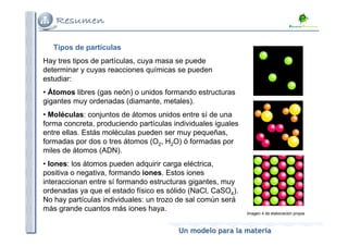 Tipos de partículas
Hay tres tipos de partículas, cuya masa se puede
determinar y cuyas reacciones químicas se pueden
estudiar:
• Átomos libres (gas neón) o unidos formando estructuras
gigantes muy ordenadas (diamante, metales).
• Moléculas: conjuntos de átomos unidos entre sí de una
forma concreta, produciendo partículas individuales iguales
entre ellas. Estás moléculas pueden ser muy pequeñas,
formadas por dos o tres átomos (O2, H2O) ó formadas por
miles de átomos (ADN).
• Iones: los átomos pueden adquirir carga eléctrica,
positiva o negativa, formando iones. Estos iones
interaccionan entre sí formando estructuras gigantes, muy
ordenadas ya que el estado físico es sólido (NaCl, CaSO4).
No hay partículas individuales: un trozo de sal común será
más grande cuantos más iones haya.
                                                              Imagen 4 de elaboración propia



                                        Un modelo para la materia
 