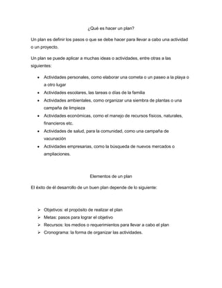 ¿Qué es hacer un plan?

Un plan es definir los pasos o que se debe hacer para llevar a cabo una actividad
o un proyecto.

Un plan se puede aplicar a muchas ideas o actividades, entre otras a las
siguientes:

      Actividades personales, como elaborar una cometa o un paseo a la playa o
      a otro lugar
      Actividades escolares, las tareas o días de la familia
      Actividades ambientales, como organizar una siembra de plantas o una
      campaña de limpieza
      Actividades económicas, como el manejo de recursos físicos, naturales,
      financieros etc.
      Actividades de salud, para la comunidad, como una campaña de
      vacunación
      Actividades empresarias, como la búsqueda de nuevos mercados o
      ampliaciones.




                              Elementos de un plan

El éxito de él desarrollo de un buen plan depende de lo siguiente:




    Objetivos: el propósito de realizar el plan
    Metas: pasos para lograr el objetivo
    Recursos: los medios o requerimientos para llevar a cabo el plan
    Cronograma: la forma de organizar las actividades.
 