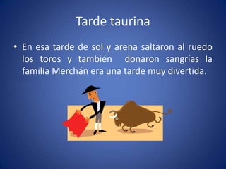 Tarde taurina
• En esa tarde de sol y arena saltaron al ruedo
los toros y también donaron sangrías la
familia Merchán era una tarde muy divertida.