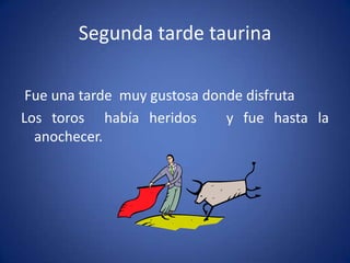 Segunda tarde taurina
Fue una tarde muy gustosa donde disfruta
Los toros había heridos y fue hasta la
anochecer.