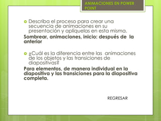 ANIMACIONES EN POWER
                          POINT


 Describa el proceso para crear una
  secuencia de animaciones en su
  presentación y aplíquelas en esta misma.
Sombrear, animaciones, inicio: después de la
anterior

 ¿Cuál es la diferencia entre las animaciones
  de los objetos y las transiciones de
  diapositivas?
Para elementos, de manera individual en la
diapositiva y las transiciones para la diapositiva
completa.



                                    REGRESAR
 