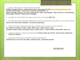USO DE VIDEOS
   ¿Cómo descargar un video desde youtube?
Instalar Google Chrome, Instalar Quick time, descargar del sitio www.chromeextensions.org:
youtube downloader , seleccionar youtube downloader 1.1,.
Entrar a google chrome, you tube, seleccionar video, downloader: mp4, buscar en computadora
descargas y estará el video que he bajado.

   ¿cuáles son los formatos de video que hemos conocido? MP4, FLV

 ¿Cuáles son los principales problemas que hemos enfrentado para editar y unir varios videos?
Que no son del mismo tamaño, o la misma resolución.

  ¿Cómo puedo cambiar el audio de un video, por uno que yo haya creado?
En avidemux quitar el audio: Audio, Main track, audio sourse, none.
Cambiar audio: Audio, secondary track, audio sourse, external MP3, external file, open, ok.

   ¿Cómo insertar un video en powerpoint? insertar video de archivo, seleccionar nombre de
    archivo e insertar.

  ¿Qué hacer para que inicie de manera automática?
posicionarse en el ícono de video, reproducción, automáticamente.




                                                                  REGRESAR
 