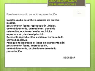 VIDEO DEMOSTRATIVO
                                    SOBRE ANIMACIONES


Para insertar audio en toda la presentación.

Insertar, audio de archivo, nombre de archivo,
insertar.
posicionar en ícono: reproducción , iniciar,
automáticamente, animaciones, panel de
animación, opciones de efectos, iniciar
reproducción, desde el principio.
Detener la reproducción: escribo el número de la
última diapositiva.
Para que no aparezca el ícono en la presentación:
posicionar en ícono, reproducción,
automáticamente, ocultar ícono durante la
presentación.

                                               REGRESAR
 