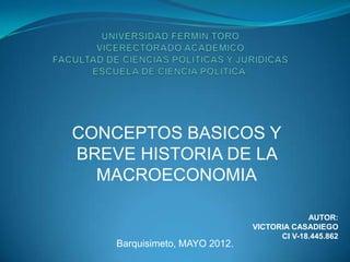 CONCEPTOS BASICOS Y
BREVE HISTORIA DE LA
  MACROECONOMIA

                                            AUTOR:
                               VICTORIA CASADIEGO
                                     CI V-18.445.862
    Barquisimeto, MAYO 2012.
 