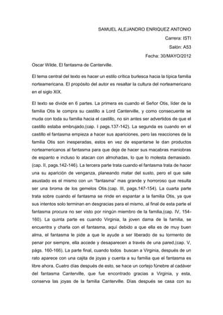 SAMUEL ALEJANDRO ENRIQUEZ ANTONIO
                                                                       Carrera: ISTI
                                                                         Salón: A53
                                                            Fecha: 30/MAYO/2012
Oscar Wilde, El fantasma de Canterville.

El tema central del texto es hacer un estilo crítica burlesca hacia la típica familia
norteamericana. El propósito del autor es resaltar la cultura del norteamericano
en el siglo XIX.

El texto se divide en 6 partes. La primera es cuando el Señor Otis, líder de la
familia Otis le compra su castillo a Lord Canterville, y como consecuente se
muda con toda su familia hacia el castillo, no sin antes ser advertidos de que el
castillo estaba embrujado,(cap. I pags.137-142). La segunda es cuando en el
castillo el fantasma empieza a hacer sus apariciones, pero las reacciones de la
familia Otis son inesperadas, estos en vez de espantarse le dan productos
norteamericanos al fantasma para que deje de hacer sus macabras maniobras
de espanto e incluso lo atacan con almohadas, lo que lo molesta demasiado.
(cap. II, pags.142-146). La tercera parte trata cuando el fantasma trata de hacer
una su aparición de venganza, planeando matar del susto, pero el que sale
asustado es el mismo con un “fantasma” mas grande y horroroso que resulta
ser una broma de los gemelos Otis.(cap. III, pags.147-154). La cuarta parte
trata sobre cuando el fantasma se rinde en espantar a la familia Otis, ya que
sus intentos solo terminan en desgracias para el mismo, al final de esta parte el
fantasma procura no ser visto por ningún miembro de la familia,(cap. IV, 154-
160). La quinta parte es cuando Virginia, la joven dama de la familia, se
encuentra y charla con el fantasma, aquí debido a que ella es de muy buen
alma, el fantasma le pide a que le ayude a ser liberado de su tormento de
penar por siempre, ella accede y desaparecen a través de una pared,(cap. V,
págs. 160-166). La parte final, cuando todos buscan a Virginia, después de un
rato aparece con una cajita de joyas y cuenta a su familia que el fantasma es
libre ahora. Cuatro días después de esto, se hace un cortejo fúnebre al cadáver
del fantasma Canterville, que fue encontrado gracias a Virginia, y esta,
conserva las joyas de la familia Canterville. Días después se casa con su
 