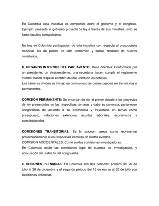 En Colombia esta iniciativa es compartida entre el gobierno y el congreso.
Ejemplo: presenta el gobierno proyecto de ley a través de sus ministros, esto se
llama facultad colegisladora.


No hay en Colombia participación de esta iniciativa con respecto al presupuesto
nacional, las de planes de fallo económico y social, creación de nuevos
ministerios.


b. ORGANOS INTERNOS DEL PARLAMENTO: Mesa directiva: Conformada por
un presidente, un vicepresidente, una secretaria hacen cumplir el reglamento
interno, hacen respetar el orden del día, conducir los debates.
Las cámaras dividen su trabajo en comisiones, las cuales pueden ser transitorias o
permanentes.


COMISION PERMANENTE: Se encargan de dar el primer debate a los proyectos
de ley presentados en las respectivas cámaras y daba su ponencia, pertenecen
congresistas de acuerdo a su experiencia y trayectoria en temas como
presupuesto,    relaciones      exteriores,   asuntos   laborales,   económicos   y
constitucionales.


COMISIONES TRANSITORIAS: Se le asignan tareas como representar
protocolariamente a los respectivas cámaras en ciertos eventos.
COMISION ACCIDENTALES: Como son las comisiones investigadoras.
En Colombia están las comisiones legal de cuentas de investigación, y
adecuación del estatuto del congresista.


c. SESIONES PLENARIAS: En Colombia son dos periodos: primero del 20 de
julio al 26 de diciembre y el segundo periodo del 16 de marzo al 20 de julio son
decisiones ordinarias.
 