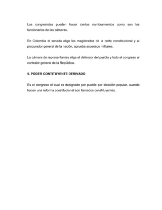 Los congresistas pueden hacer ciertos nombramientos como son los
funcionarios de las cámaras.


En Colombia el senado elige los magistrados de la corte constitucional y al
procurador general de la nación, aprueba ascensos militares.


La cámara de representantes elige el defensor del pueblo y todo el congreso al
contralor general de la República.


5. PODER CONTITUYENTE DERIVADO


Es el congreso el cual es designado por pueblo por elección popular, cuando
hacen una reforma constitucional son llamados constituyentes.
 