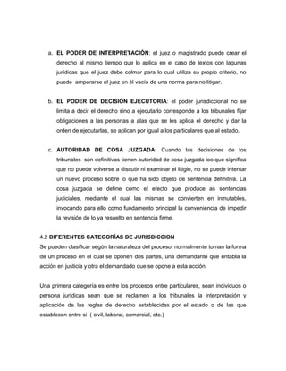 a. EL PODER DE INTERPRETACIÓN: el juez o magistrado puede crear el
       derecho al mismo tiempo que lo aplica en el caso de textos con lagunas
       jurídicas que el juez debe colmar para lo cual utiliza su propio criterio, no
       puede ampararse el juez en él vacío de una norma para no litigar.


   b. EL PODER DE DECISIÓN EJECUTORIA: el poder jurisdiccional no se
       limita a decir el derecho sino a ejecutarlo corresponde a los tribunales fijar
       obligaciones a las personas a alas que se les aplica el derecho y dar la
       orden de ejecutarlas, se aplican por igual a los particulares que al estado.


   c. AUTORIDAD DE COSA JUZGADA: Cuando las decisiones de los
       tribunales son definitivas tienen autoridad de cosa juzgada loo que significa
       que no puede volverse a discutir ni examinar el litigio, no se puede intentar
       un nuevo proceso sobre lo que ha sido objeto de sentencia definitiva. La
       cosa juzgada se define como el efecto que produce as sentencias
       judiciales, mediante el cual las mismas se convierten en inmutables,
       invocando para ello como fundamento principal la conveniencia de impedir
       la revisión de lo ya resuelto en sentencia firme.


4.2 DIFERENTES CATEGORÍAS DE JURISDICCION
Se pueden clasificar según la naturaleza del proceso, normalmente toman la forma
de un proceso en el cual se oponen dos partes, una demandante que entabla la
acción en justicia y otra el demandado que se opone a esta acción.


Una primera categoría es entre los procesos entre particulares, sean individuos o
persona jurídicas sean que se reclamen a los tribunales la interpretación y
aplicación de las reglas de derecho establecidas por el estado o de las que
establecen entre si ( civil, laboral, comercial, etc.)
 
