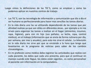 Luego vimos la definiciones de las TIC´S, como se emplean y como los
   podemos aplicar en nuestros centros de trabajo.

• Las TIC´S, son las tecnología de información y comunicación que día a día el
  ser humano va perfeccionando para hacer mas sencillas las tareas diarias.
• En la vida diaria uno las va utilizando dependiendo de las tareas que por
  afinidad realizas ya que son útiles en diferentes áreas.. por ejemplo a mi me
  sirven para organizar las tareas a realizar en el hogar (alimentos, insumos,
  ropa, higiene), para con mi hijo (sus pañales, su leche, ropa, control
  médico), en el trabajo (información que se envía de forma rutinaria por día,
  por semana, por mes y anuales), para esto me sirve el celular.. La televisión
  en la vida diaria me sirve por que se enciende a la hora que tengo que
  levantarme en le programa de noticias para saber de los cambios
  climatológicos..
• En mi profesión como médico debo registrar las actividades que realizo con
  cada paciente, los datos que cada uno presenta, para que al continuar en
  manejo cuando este llegue, los datos están vigentes.. es como personalizar
  al paciente con información en la computadora..
 