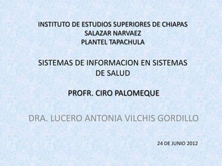 INSTITUTO DE ESTUDIOS SUPERIORES DE CHIAPAS
                SALAZAR NARVAEZ
               PLANTEL TAPACHULA

  SISTEMAS DE INFORMACION EN SISTEMAS
                DE SALUD

          PROFR. CIRO PALOMEQUE

DRA. LUCERO ANTONIA VILCHIS GORDILLO

                                    24 DE JUNIO 2012
 