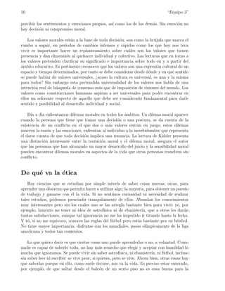 10                                                                                 “Equipo 3”

percibir los sentimientos y emociones propios, as´ como los de los dem´s. Sin emoci´n no
                                                 ı                    a            o
hay decisi´n ni compromiso moral.
           o

    Los valores morales est´n a la base de toda decisi´n, son como la br´jula que marca el
                            a                          o                u
rumbo a seguir, en per´  ıodos de cambios intensos y r´pidos como los que hoy nos toca
                                                         a
vivir es importante hacer un replanteamiento sobre cu´les son los valores que tienen
                                                           a
presencia y dan dimensi´n al quehacer individual y colectivo. Las lecturas que en torno a
                         o
los valores pretenden clariﬁcar su signiﬁcado e importancia sobre todo en y a partir del
ambito educativo. Es pertinente reconocer que los valores son una expresi´n cultural de un
´                                                                         o
espacio y tiempo determinados, por tanto se debe considerar desde d´nde y en qu´ sentido
                                                                     o            e
se puede hablar de valores universales, ¿acaso la cultura es universal, es una y la misma
para todos? Sin embargo esta pretendida universalidad de los valores nos habla de una
intenci´n real de b´squeda de consenso m´s que de imposici´n de visiones del mundo. Los
       o           u                       a                 o
valores como construcciones humanas aspiran a ser universales para poder encontrar en
ellos un referente respecto de aquello que debe ser considerado fundamental para darle
sentido y posibilidad al desarrollo individual y social.

    D´ a d´ enfrentamos dilemas morales en todos los ´mbitos. Un dilema moral aparece
      ıa   ıa                                          a
cuando la persona que tiene que tomar una decisi´n o una postura, se da cuenta de la
                                                   o
existencia de un conﬂicto en el que dos o m´s valores entran en juego; estos dilemas
                                               a
mueven la raz´n y las emociones, enfrentan al individuo a la incertidumbre que representa
              o
el darse cuenta de que toda decisi´n implica una renuncia. La lectura de Kidder presenta
                                  o
una distinci´n interesante entre la tentaci´n moral y el dilema moral, asegura el autor
            o                              o
que las personas que han alcanzado un mayor desarrollo del juicio y la sensibilidad moral
pueden encontrar dilemas morales en aspectos de la vida que otras personas resuelven sin
conﬂicto.


De qu´ va la ´tica
     e       e
    Hay ciencias que se estudian por simple inter´s de saber cosas nuevas; otras, para
                                                    e
aprender una destreza que permita hacer o utilizar algo; la mayor´ para obtener un puesto
                                                                  ıa,
de trabajo y ganarse con ´l la vida. Si no sentimos curiosidad ni necesidad de realizar
                           e
tales estudios, podemos prescindir tranquilamente de ellos. Abundan los conocimientos
muy interesantes pero sin los cuales uno se las arregla bastante bien para vivir: yo, por
ejemplo, lamento no tener ni idea de astrof´ ısica ni de ebanister´ que a otros les dar´n
                                                                   ıa,                    a
tantas satisfacciones, aunque tal ignorancia no me ha impedido ir tirando hasta la fecha.
Y t´, si no me equivoco, conoces las reglas del f´tbol pero est´s bastante pez en b´isbol.
    u                                             u             a                    e
No tiene mayor importancia, disfrutas con los mundiales, pasas ol´    ımpicamente de la liga
americana y todos tan contentos.

    Lo que quiero decir es que ciertas cosas uno puede aprenderlas o no, a voluntad. Como
nadie es capaz de saberlo todo, no hay m´s remedio que elegir y aceptar con humildad lo
                                              a
mucho que ignoramos. Se puede vivir sin saber astrof´    ısica, ni ebanister´ ni f´tbol, incluso
                                                                            ıa,   u
sin saber leer ni escribir: se vive peor, si quieres, pero se vive. Ahora bien, otras cosas hay
que saberlas porque en ello, como suele decirse, nos va la vida. Es preciso estar enterado,
por ejemplo, de que saltar desde el balc´n de un sexto piso no es cosa buena para la
                                              o
 