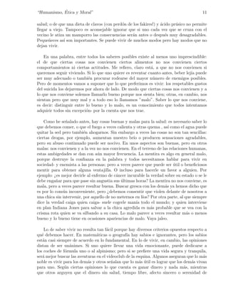 ´
“Humanismo, Etica y Moral”                                                               11

salud; o de que una dieta de clavos (con perd´n de los fakires!) y ´cido pr´sico no permite
                                             o                     a       u
llegar a viejo. Tampoco es aconsejable ignorar que si uno cada vez que se cruza con el
vecino le atiza un mamporro las consecuencias ser´n antes o despu´s muy desagradables.
                                                  a                  e
Peque˜eces as´ son importantes. Se puede vivir de muchos modos pero hay modos que no
       n       ı
dejan vivir.

    En una palabra, entre todos los saberes posibles existe al menos uno imprescindible:
el de que ciertas cosas nos convienen ciertos alimentos no nos convienen ciertos
comportamientos ni ciertas actitudes. Me reﬁero, claro est´, a que no nos convienen si
                                                            a
queremos seguir viviendo. Si lo que uno quiere es reventar cuanto antes, beber lej´ puede
                                                                                  ıa
ser muy adecuado o tambi´n procurar rodearse del mayor n´mero de enemigos posibles.
                            e                                u
Pero de momentos vamos a suponer que lo que preferimos es vivir: los respetables gustos
del suicida los dejaremos por ahora de lado. De modo que ciertas cosas nos convienen y a
lo que nos conviene solemos llamarlo bueno porque nos sienta bien; otras, en cambio, nos
sientan pero que muy mal y a todo eso lo llamamos ”malo”. Saber lo que nos conviene,
es decir: distinguir entre lo bueno y lo malo, es un conocimiento que todos intentamos
adquirir todos sin excepci´n- por la cuenta que nos trae.
                           o

    Como he se˜alado antes, hay cosas buenas y malas para la salud: es necesario saber lo
                n
que debemos comer, o que el fuego a veces calienta y otras quema , as´ como el agua puede
                                                                       ı
quitar la sed pero tambi´n ahogarnos. Sin embargo a veces las cosas no son tan sencillas:
                          e
ciertas drogas, por ejemplo, aumentan nuestro br´ o producen sensaciones agradables,
                                                    ıo
pero su abuso continuado puede ser nocivo. En unos aspectos son buenas, pero en otros
malas: nos convienen y a la vez no nos convienen. En el terreno de las relaciones humanas,
estas ambigedades se dan con a´n mayor frecuencia. La mentira es algo en general malo,
                                 u
porque destruye la conﬁanza en la palabra y todos necesitamos hablar para vivir en
sociedad- y enemista a las personas; pero a veces parece que puede ser util o beneﬁciosos
                                                                          ´
mentir para obtener alguna ventajilla. O incluso para hacerle un favor a alguien. Por
ejemplo: ¿es mejor decirle al enfermo de c´ncer incurable la verdad sobre su estado o se le
                                           a
debe enga˜ar para que pase sin angustia sus ultimas horas? La mentira no nos conviene, es
           n                                 ´
mala, pero a veces parece resultar buena. Buscar gresca con los dem´s ya hemos dicho que
                                                                     a
es por lo com´n inconveniente, pero ¿debemos consentir que violen delante de nosotros a
              u
una chica sin intervenir, por aquello de no meternos en l´
                                                         ıos? Por otra parte, al que siempre
dice la verdad caiga quien caiga- suele cogerle man´ todo el mundo; y quien interviene
                                                      ıa
en plan Indiana Jones para salvar a la chica agredida es m´s probable que se vea con la
                                                              a
crisma rota quien se va silbando a su casa. Lo malo parece a veces resultar m´s o menos
                                                                                  a
bueno y lo bueno tiene en ocasiones apariencias de malo. Vaya jaleo.

    Lo de saber vivir no resulta tan f´cil porque hay diversos criterios opuestos respecto a
                                      a
qu´ debemos hacer. En matem´ticas o geograf´ hay sabios e ignorantes, pero los sabios
   e                            a               ıa
est´n casi siempre de acuerdo en lo fundamental. En lo de vivir, en cambio, las opiniones
   a
distan de ser un´nimes. Si uno quiere llevar una vida emocionante, puede dedicarse a
                  a
los coches de f´rmula uno o al alpinismo; pero si se preﬁere una vida segura y tranquila,
               o
ser´ mejor buscar las aventuras en el videoclub de la esquina. Algunos aseguran que lo m´s
   a                                                                                      a
noble es vivir para los dem´s y otros se˜alan que lo m´s util es lograr que los dem´s vivan
                           a            n              a ´                          a
para uno. Seg´n ciertas opiniones lo que cuenta es ganar dinero y nada m´s, mientras
               u                                                                a
que otros arguyen que el dinero sin salud, tiempo libre, afecto sincero o serenidad de
 