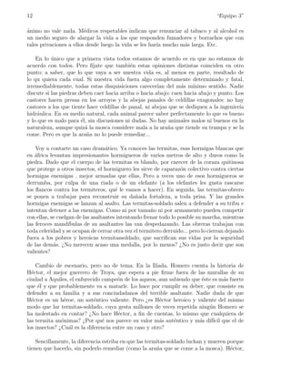 12                                                                                “Equipo 3”

animo no vale nada. M´dicos respetables indican que renunciar al tabaco y al alcohol es
´                        e
un medio seguro de alargar la vida a los que responden fumadores y borrachos que con
tales privaciones a ellos desde luego la vida se les har´ mucho m´s larga. Etc.
                                                        ıa       a

    En lo unico que a primera vista todos estamos de acuerdo es en que no estamos de
           ´
acuerdo con todos. Pero f´   ıjate que tambi´n estas opiniones distintas coinciden en otro
                                             e
punto: a saber, que lo que vaya a ser nuestra vida es, al menos en parte, resultado de
lo qu quiera cada cual. Si nuestra vida fuera algo completamente determinado y fatal,
irremediablemente, todas estas disquisiciones carecer´ del m´s m´
                                                        ıan       a   ınimo sentido. Nadie
discute si las piedras deben caer hacia arriba o hacia abajo: caen hacia abajo y punto. Los
castores hacen presas en los arroyos y la abejas panales de celdillas exagonales: no hay
castores a los que tiente hace celdillas de panal, ni abejas que se dediquen a la ingenier´
                                                                                          ıa
hidr´ulica. En su medio natural, cada animal parece saber perfectamente lo que es bueno
    a
y lo que es malo para ´l, sin discusiones ni dudas. No hay animales malos ni buenos en la
                        e
naturaleza, aunque quiz´ la mosca considere mala a la ara˜a que tiende su trampa y se la
                          a                                 n
come. Pero es que la ara˜a no lo puede remediar...
                           n

    Voy a contarte un caso dram´tico. Ya conoces las termitas, esas hormigas blancas que
                                   a
en ´frica levantan impresionantes hormigueros de varios metros de alto y duros como la
    a
piedra. Dado que el cuerpo de las termitas es blando, por carecer de la coraza quitinosa
que protege a otros insectos, el hormiguero les sirve de caparaz´n colectivo contra ciertas
                                                                   o
hormigas enemigas , mejor armadas que ellas, Pero a veces uno de esos hormigueros se
derrumba, por culpa de una riada o de un elefante (a los elefantes les gusta rascarse
los ﬂancos contra los termiteros, qu´ le vamos a hacer). En seguida, las termitas-obrero
                                       e
se ponen a trabajar para reconstruir su da˜ada fortaleza, a toda prisa. Y las grandes
                                                n
hormigas enemigas se lanzan al asalto. Las termitas-soldado salen a defender a su tribu e
intentan detener a las enemigas. Como ni por tama˜o ni por armamento pueden competir
                                                      n
con ellas, se cuelgan de las asaltantes intentando frenar todo lo posible su marcha, mientras
las feroces mand´  ıbulas de su asaltantes las van despedazando. Las obreras trabajan con
toda celeridad y se ocupan de cerrar otra vez el termitero derruido... pero lo cierran dejando
fuera a los pobres y heroicas termitassoldado, que sacriﬁcan sus vidas por la seguridad
de las dem´s. ¿No merecen acaso una medalla, por lo menos? ¿No es justo decir que son
            a
valientes?

    Cambio de escenario, pero no de tema. En la Il´    ıada, Homero cuenta la historia de
H´ctor, el mejor guerrero de Troya, que espera a pie ﬁrme fuera de las murallas de su
  e
ciudad a Aquiles, el enfurecido campe´n de los aqueos, aun sabiendo que ´ste es m´s fuerte
                                       o                                e         a
que ´l y que probablemente va a matarle. Lo hace por cumplir su deber, que consiste en
     e
defender a su familia y a sus conciudadanos del terrible asaltante. Nadie duda de que
H´ctor es un h´roe, un aut´ntico valiente. Pero ¿es H´ctor heroico y valiente del mismo
  e             e            e                           e
modo que lar termitas-soldado, cuya gesta millones de veces repetida ning´n Homero se
                                                                           u
ha molestado en contar? ¿No hace H´ctor, a ﬁn de cuentas, lo mismo que cualquiera de
                                       e
las termita an´nimas? ¿Por qu´ nos parece su valor m´s aut´ntico y m´s dif´ que el de
               o                e                       a     e        a     ıcil
los insectos? ¿Cu´l es la diferencia entre un caso y otro?
                  a

    Sencillamente, la diferencia estriba en que las termitas-soldado luchan y mueren porque
tienen que hacerlo, sin poderlo remediar (como la ara˜a que se come a la mosca). H´ctor,
                                                        n                             e
 
