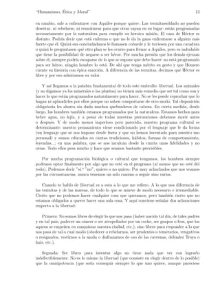 ´
“Humanismo, Etica y Moral”                                                              13

en cambio, sale a enfrentarse con Aquiles porque quiere. Las termitassoldado no pueden
desertar, ni rebelarse, ni remolonear para que otras vayan en su lugar: est´n programadas
                                                                           a
necesariamente por la naturaleza para cumplir su heroica misi´n. El caso de H´ctor es
                                                                  o                 e
distinto. Podr´ decir que est´ enfermo o que no le da la gana enfrentarse a alguien m´s
               ıa              a                                                         a
fuerte que ´l. Quiz´ sus conciudadanos le llamasen cobarde y le tuviesen por una caradura
            e      a
o quiz´ le preguntasen qu´ otro plan se les ocurre para frenar a Aquiles, pero es indudable
       a                    e
que tiene la posibilidad de negarse a ser h´roe. Por mucha presi´n que los dem´s ejerzan
                                            e                     o               a
sobre ´l, siempre podr´ escaparse de lo que se supone que debe hacer: no est´ programado
       e               ıa                                                    a
para ser h´roe, ning´n hombre lo est´. De ah´ que tenga m´rito su gesto y que Homero
            e        u                 a       ı              e
cuente su historia con ´pica emoci´n. A diferencia de las termitas, decimos que H´ctor es
                        e          o                                                e
libre y por eso admiramos su valor.

    Y as´ llegamos a la palabra fundamental de todo este embrollo: libertad. Los animales
         ı
(y no digamos ya los minerales o las plantas) no tienen m´s remedio que ser tal como son y
                                                         a
hacer lo que est´n programados naturalmente para hacer. No se les puede reprochar que lo
                a
hagan ni aplaudirles por ellos porque no saben comportarse de otro modo. Tal disposici´no
obligatoria les ahorra sin duda muchos quebraderos de cabeza. En cierta medida, desde
luego, los hombres tambi´n estamos programados por la naturaleza. Estamos hechos para
                          e
beber agua, no lej´ y a pesar de todas nuestras precauciones debemos morir antes
                    ıa,
o despu´s. Y de modo menos imperioso pero parecido, nuestro programa cultural es
         e
determinante: nuestro pensamiento viene condicionado por el lenguaje que le da forma
(un lenguaje que se nos impone desde fuera y que no hemos inventado para nuestro uso
personal) y somos educados en ciertas tradiciones, h´bitos, formas de comportamiento,
                                                       a
leyendas...; en una palabra, que se nos inculcan desde la cunita unas ﬁdelidades y no
otras. Todo ellos pesa mucho y hace que seamos bastante previsibles.

   Por mucha programaci´n biol´gica o cultural que tengamos, los hombres siempre
                             o      o
podemos optar ﬁnalmente por algo que no est´ en el programa (al menos que no est´ del
                                                e                                   e
todo). Podemos decir ”s´ ı.o ”no”, quiero o no quiero. Por muy achuchados que nos veamos

por las circunstancias, nunca tenemos un solo camino a seguir sino varios.

    Cuando te hablo de libertad es a esto a lo que me reﬁero. A lo que nos diferencia de
las termitas y de las mareas, de todo lo que se mueve de modo necesario e irremediable.
Cierto que no podemos hacer cualquier cosa que queramos, pero tambi´n cierto que no
                                                                       e
estamos obligados a querer hacer una sola cosa. Y aqu´ conviene se˜alar dos aclaraciones
                                                      ı           n
respecto a la libertad:

    Primera: No somos libres de elegir lo que nos pasa (haber nacido tal d´ de tales padres
                                                                          ıa,
y en tal pa´ padecer un c´ncer o ser atropellados por un coche, ser guapos o feos, que los
             ıs,           a
aqueos se empe˜en en conquistar nuestra ciudad, etc.), sino libres para responder a lo que
                 n
nos pasa de tal o cual modo (obedecer o rebelarnos, ser prudentes o temerarios, vengativos
o resignados, vestirnos a la moda o disfrazarnos de oso de las cavernas, defender Troya o
huir, etc.).

   Segunda: Ser libres para intentar algo no tiene nada que ver con lograrlo
indefectiblemente. No es lo mismo la libertad (que consiste en elegir dentro de lo posible)
que la omnipotencia (que ser´ conseguir siempre lo que uno quiere, aunque pareciese
                              ıa
 