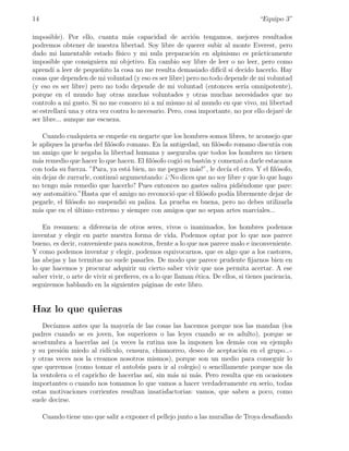 14                                                                                   “Equipo 3”

imposible). Por ello, cuanta m´s capacidad de acci´n tengamos, mejores resultados
                                   a                       o
podremos obtener de nuestra libertad. Soy libre de querer subir al monte Everest, pero
dado mi lamentable estado f´   ısico y mi nula preparaci´n en alpinismo es pr´cticamente
                                                           o                     a
imposible que consiguiera mi objetivo. En cambio soy libre de leer o no leer, pero como
aprend´ a leer de peque˜ito la cosa no me resulta demasiado dif´ si decido hacerlo. Hay
        ı                n                                         ıcil
cosas que dependen de mi voluntad (y eso es ser libre) pero no todo depende de mi voluntad
(y eso es ser libre) pero no todo depende de mi voluntad (entonces ser´ omnipotente),
                                                                            ıa
porque en el mundo hay otras muchas voluntades y otras muchas necesidades que no
controlo a mi gusto. Si no me conozco ni a m´ mismo ni al mundo en que vivo, mi libertad
                                               ı
se estrellar´ una y otra vez contra lo necesario. Pero, cosa importante, no por ello dejar´ de
             a                                                                            e
ser libre... aunque me escueza.

    Cuando cualquiera se empe˜e en negarte que los hombres somos libres, te aconsejo que
                                 n
le apliques la prueba del ﬁl´sofo romano. En la antigedad, un ﬁl´sofo romano discut´ con
                             o                                  o                    ıa
un amigo que le negaba la libertad humana y aseguraba que todos los hombres no tienen
m´s remedio que hacer lo que hacen. El ﬁl´sofo cogi´ su bast´n y comenz´ a darle estacazos
  a                                       o        o        o            o
con toda su fuerza. ”Para, ya est´ bien, no me pegues m´s!”, le dec´ el otro. Y el ﬁl´sofo,
                                   a                     a         ıa                 o
sin dejar de zurrarle, continu´ argumentando: ¿‘No dices que no soy libre y que lo que hago
                               o
no tengo m´s remedio que hacerlo? Pues entonces no gastes saliva pidi´ndome que pare:
             a                                                           e
soy autom´tico.”Hasta que el amigo no reconoci´ que el ﬁl´sofo pod´ libremente dejar de
           a                                     o         o         ıa
pegarle, el ﬁl´sofo no suspendi´ su paliza. La prueba es buena, pero no debes utilizarla
               o                 o
m´s que en el ultimo extremo y siempre con amigos que no sepan artes marciales...
  a              ´

    En resumen: a diferencia de otros seres, vivos o inanimados, los hombres podemos
inventar y elegir en parte nuestra forma de vida. Podemos optar por lo que nos parece
bueno, es decir, conveniente para nosotros, frente a lo que nos parece malo e inconveniente.
Y como podemos inventar y elegir, podemos equivocarnos, que es algo que a los castores,
las abejas y las termitas no suele pasarles. De modo que parece prudente ﬁjarnos bien en
lo que hacemos y procurar adquirir un cierto saber vivir que nos permita acertar. A ese
saber vivir, o arte de vivir si preﬁeres, es a lo que llaman ´tica. De ellos, si tienes paciencia,
                                                             e
seguiremos hablando en la siguientes p´ginas de este libro.
                                           a


Haz lo que quieras
    Dec´
       ıamos antes que la mayor´ de las cosas las hacemos porque nos las mandan (los
                                   ıa
padres cuando se es joven, los superiores o las leyes cuando se es adulto), porque se
acostumbra a hacerlas as´ (a veces la rutina nos la imponen los dem´s con su ejemplo
                          ı                                            a
y su presi´n miedo al rid´
           o               ıculo, censura, chismorreo, deseo de aceptaci´n en el grupo...-
                                                                        o
y otras veces nos la creamos nosotros mismos), porque son un medio para conseguir lo
que queremos (como tomar el autob´s para ir al colegio) o sencillamente porque nos da
                                      u
la ventolera o el capricho de hacerlas as´ sin m´s ni m´s. Pero resulta que en ocasiones
                                          ı,     a       a
importantes o cuando nos tomamos lo que vamos a hacer verdaderamente en serio, todas
estas motivaciones corrientes resultan insatisfactorias: vamos, que saben a poco, como
suele decirse.

     Cuando tiene uno que salir a exponer el pellejo junto a las murallas de Troya desaﬁando
 