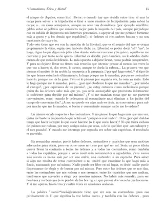 ´
“Humanismo, Etica y Moral”                                                                15

el ataque de Aquiles, como hizo H´ctor; o cuando hay que decidir entre tirar al mar la
                                       e
carga para salvar a la tripulaci´n o tirar a unos cuantos de latripulaci´n para salvar la
                                   o                                      o
carga; o... en casos semejantes, aunque no sean tan dram´ticos (por ejemplo sencillito:
                                                             a
¿debo votar al pol´  ıtico que considero mejor para la mayor´ del pa´ aunque perjudique
                                                            ıa        ıs,
con su subida de impuestos mis intereses personales, o apoyar al que me permite forrarme
m´s a gusto y a los dem´s que espabilen?), ni ordenes ni costumbres bastan y no son
  a                          a                      ´
cuestiones de capricho.
Todo esto tiene que ver con la cuesti´n de la libertad, que es el asunto del que se ocupa
                                          o
propiamente la ´tica, seg´n creo haberte dicho ya. Libertad es poder decir ”s´ o ”no”; lo
                 e          u                                                   ı.
hago, digan lo que digan mis jefes a los dem´s; esto me conviene y lo quiero, aquello no me
                                             a
conviene y por tanto no lo quiero. Libertad es decidir, pero tambi´n, no lo olvides, darte
                                                                    e
cuenta de que est´s decidiendo. Lo m´s opuesto a dejarse llevar, como podr´s comprender.
                   a                     a                                  a
Y para no dejarte llevar no tienes m´s remedio que intentar pensar al menos dos veces lo
                                         a
que vas a hacer; si, dos veces, lo siento, aunque te duela la cabeza... La primera vez que
piensas el motivo de tu acci´n la respuesta a la pregunta ¿‘por qu´ hago esto?.es el tipo de
                               o                                  e
las que hemos estudiado ultimamente; lo hago porque me lo mandan, porque es costumbre
                            ´
hacerlo, porque me da la gana. Pero si lo piensas por segunda vez, la cosa ya var´ Esto
                                                                                    ıa.
lo hago porque me lo mandan, pero... ¿por qu´ obedezco lo que me mandan?, ¿por miedo
                                                e
al castigo?, ¿por esperanza de un premio?, ¿no estoy entonces como esclavizado porque
quien da las ordenes sabe m´s que yo, ¿no ser´ aconsejable que procurara informarme
              ´                  a                ıa
lo suﬁciente para decidir por m´ mismo? ¿Y si me mandan cosas que no me parecen
                                     ı
convenientes, como cuando le ordenaron al comandante nazi eliminar a los jud´ del    ıos
campo de concentraci´n? ¿Acaso no puede ser algo malo es decir, no conveniente para m´
                         o                                                                 ı-
por mucho que me lo manden, o bueno y conveniente aunque nadie me lo ordene?

    Lo mismo sucede respecto a las costumbres. Si no pienso lo que hago m´s que una vez,
                                                                          a
quiz´ me baste la respuesta de que act´o as´ ”porque es costumbre”. Pero ¿por qu´ diablos
    a                                 u    ı                                    e
tengo que hacer siempre lo que suele hacerse (o lo que suelo hacer)? Ni que fuera esclavo
de quienes me rodean, por muy amigos m´ que sean, o de lo que hice ayer, antesdeayer y
                                         ıos
el mes pasado!. Y cuando me interrogo por segunda vez sobre mis caprichos, el resultado
es parecido.

    En resumidas cuentas: puede haber ordenes, costumbres y caprichos que sean motivos
                                       ´
adecuados para obrar, pero en otros casos no tiene por qu´ ser as´ Ser´ un poco idiota
                                                           e        ı. ıa
querer llevar la contraria a todas las ´rdenes y a todas las costumbres, como tambi´n
                                       o                                              e
a todos los caprichos, porque a veces resultar´n convenientes o agradables. Pero nunca
                                              a
una acci´n es buena s´lo por ser una orden, una costumbre o un capricho. Para saber
         o             o
si algo me resulta de veras conveniente o no tendr´ que examinar lo que hago m´s a
                                                    e                               a
fondo, razonando por m´ mismo, Nadie puede ser libre en mi lugar, es decir: nadie puede
                         ı
dispensarme de elegir y de buscar por m´ mismo. Pero entre las ordenes que se nos dan,
                                         ı                        ´
entre las costumbres que nos rodean o nos creamos, entre los caprichos que nos asaltan,
tendremos que aprender a elegir por nosotros mismos. No habr´ m´s remedio, para ser
                                                                 a a
hombres y no borregos (con perd´n de los borregos), que pensar dos veces lo que hacemos.
                                o
Y si me apuras, hasta tres y cuatro veces en ocasiones sealadas.

   La palabra ”moral.etimol´gicamente tiene que ver con las costumbres, pues eso
                             o
precisamente es lo que signiﬁca la voz latina mores, y tambi´n con las ordenes , pues
                                                            e          ´
 