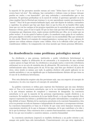 16                                                                               “Equipo 3”

la mayor´ de los preceptos morales suenan as´ como ”debes hacer tal cosa.o ”ni se te
         ıa                                        ı
ocurra hacer tal otra”. Sin embargo, hay costumbres y ´rdenes como ya hemos vistoque
                                                           o
pueden ser malas, o sea ¨  ınmortales”, por muy ordenadas y acostumbradas que se nos
presenten. Si queremos profundizar en la moral de verdad, si queremos aprender en serio
c´mo emplear bien la libertad que tenemos (y en este aprendizaje consiste precisamente la
 o
”moral.o ”´tica”de la que estamos hablando aqu´ m´s vale dejarse de ordenes, costumbres
          e                                       ı), a                 ´
y caprichos. Lo primero que hay que dejar claro es que la ´tica de un hombre libre nada
                                                              e
tiene que ver con los castigos ni los premios repartidos por la autoridad que sea, autoridad
humana o divina, para el casi es igual. El que no hace m´s que huir del castigo y buscar la
                                                           a
recompensa que dispensan otros, seg´n normas establecidas por ellos, no es mejor que un
                                       u
pobre esclavo. A un nio quiz´ le basten el palo y la zanahoria como gu´ de su conducta,
                              a                                          ıas
pero para alguien crecidito es m´s bien triste seguir con esa mentalidad. Hay que orientarse
                                 a
de otro modo. Moral es el conjunto de comportamientos y normas que t´, yo y algunos de
                                                                          u
quienes nos rodean solemos aceptar como v´lidos; ´tica es la reﬂexi´n sobre por qu´ los
                                               a       e               o                e
consideramos v´lidos y la comparaci´n con otras morales que tienen personas diferentes.
                a                      o



La desobediencia como problema psicol´gico moral
                                     o
    La obediencia a una persona, instituci´n o poder (obediencia heter´noma) es
                                              o                              o
sometimiento; implica la abdicaci´n de mi autonom´ y la aceptaci´n de una voluntad
                                  o                 ıa              o
o juicio ajenos en lugar del m´ La obediencia a mi propia raz´n o convicci´n (obediencia
                              ıo.                            o            o
aut´noma) no es un acto de sumisi´n sino de aﬁrmaci´n. Mi convicci´n y mi juicio, si son
    o                              o                o               o
aut´nticamente m´ forman parte de m´ Si los sigo, m´s bien que obedecer al juicio de
    e              ıos,                 ı.             a
otros, estoy siendo yo mismo; por ende, la palabra obedecer s´lo puede aplicarse en un
                                                               o
sentido metaf´rico y con un signiﬁcado que es fundamentalmente distinto del que tiene en
              o
el caso de la obediencia heter´noma.
                              o

   Pero esta distinci´n requiere a´n dos precisiones m´s, una con respecto al concepto de
                     o            u                   a
conciencia y la otra con respecto al concepto de autoridad.

    La palabra conciencia se utiliza para expresar dos fen´menos que son muy distintos
                                                             o
entre s´ Uno es la conciencia autoritaria, que es la voz internalizada de una autoridad
        ı.
a la que estamos ansiosos de complacer y temerosos de desagradar. La conciencia
autoritaria es lo que la mayor´ de las personas experimentan cuando obedecen a su
                                   ıa
conciencia. Es tambi´n la conciencia de la que habla Freud, y a la que llama supery´. Este
                      e                                                               o
supery´ representa las ordenes y prohibiciones del padre internalizadas y aceptadas por el
        o                 ´
hijo debido al temor. Distinta de la conciencia autoritaria es la conciente human´
                                                                                 ıstica; ´sta
                                                                                         e
es la voz presente en todo ser humano e independiente de sanciones y recompensas externas.
La conciencia human´    ıstica se basa en el hecho de que como seres humanos tenemos un
conocimiento intuitivo de lo que es humano e inhumano, de lo que contribuye a la vida y
de lo que la destruye. Esta conciencia sirve a nuestro funcionamiento como seres humanos.
Es la voz que nos reconduce a nosotros mismos, a nuestra humanidad.

   La conciencia autoritaria (supery´) es tambi´n obediencia a un poder exterior a m´
                                    o          e                                    ı,
aunque este poder haya sido internalizado. Conscientemente creo que estoy siguiendo a
 