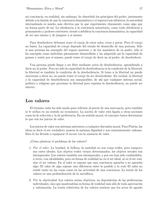 ´
“Humanismo, Etica y Moral”                                                                  17

mi conciencia; en realidad, sin embargo, he absorbido los principios del poder; justamente
debido a la ilusi´n de que la conciencia human´
                 o                            ıstica y el supery´ son id´nticos, la autoridad
                                                                o       e
internalizada es mucho m´s efectiva que la que experimento claramente como algo que
                            a
no forma parte de m´ La obediencia a la conciencia autoritaria, como toda obediencia a
                      ı.
pensamiento y poderes exteriores, tiende a debilitar la conciencia human´ ıstica, la capacidad
de ser uno mismo y de juzgarse a s´ mismo.
                                     ı

    Para desobedecer debemos tener el coraje de estar solos, errar y pecar. Pero el coraje
no basta. La capacidad de coraje depende del estado de desarrollo de una persona. S´lo o
si una persona ha emergido del regazo materno y de los mandatos de su padre, s´lo si o
ha emergido como individuo plenamente desarrollado y ha adquirido as´ la capacidad de
                                                                         ı
pensar y sentir por s´ mismo, puede tener el coraje de decir no al poder, de desobedecer.
                     ı

     Una persona puede llegar a ser libre mediante actos de desobediencia, aprendiendo a
decir no al poder. Pero no s´lo la capacidad de desobediencia es la condici´n de la libertad;
                             o                                             o
la libertad es tambi´n la condici´n de la desobediencia. Si temo a la libertad no puede
                       e           o
atreverme a decir no, no puedo tener el coraje de ser desobediente. En verdad, la libertad
y la capacidad de desobediencia son inseparables; de ah´ que cualquier sistema social,
                                                           ı
pol´ıtico y religioso que proclame la libertad pero reprima la desobediencia, no puede ser
sincero.



Los valores
    El t´rmino valor ha sido usado para referirse al precio de una mercanc´ pero tambi´n
        e                                                                   ıa,          e
se le utiliza en un sentido no econ´mico. La noci´n de valor est´ ligada a otras nociones
                                    o              o               a
como la de selecci´n y la de preferencia. En un sentido moral, el concepto busca determinar
                  o
lo que son los juicios de valor.

   Los juicios de valor son sistemas anteriores a cualquier discusi´n moral. Para Plat´n, las
                                                                   o                  o
ideas es decir el ser verdadero- poseen la m´xima dignidad y son eminentemente valiosas.
                                             a
Esto lo ha llevado a equiparar el no-ser con la ausencia de valor.

   ¿C´mo plantear el problema de los valores?
     o

  1. Por el valer. La bondad, la belleza, la santidad no son cosas reales, pero tampoco
     son entes ideales. Los objetos reales vienen determinados, los objetos irreales son
     intemporales. Los valores tambi´n son intemporales, y por eso han sido confundidos,
                                       e
     a veces, con idealidades; pero su forma de realidad no es el ser ideal, ni es el ser real,
     sino el ser valioso. En el valer se supone que una conciencia aprueba o no aprueba
     algo. El valor de algo supone una diferencia entre lo posible y lo real. El valor no
     reside tanto en las cosas como en las actividad de una conciencia. La teor´ de los
                                                                                     ıa
     valores es una profundizaci´n de la metaf´
                                  o             ısica.

  2. Por la objetividad. Los valores ser´ objetivos, no depender´ de las preferencias
                                        ıan                        ıan
     individuales, sino que mantendr´ su forma de realidad m´s all´ de toda apreciaci´n
                                     ıan                        a    a                 o
     y valorizaci´n. La teor´ relativista de los valores sostiene que los actos de agrado
                 o           ıa
 