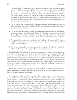 18                                                                                  “Equipo 3”

        y desagrado son el fundamento de los valores; en cambio, en la teor´ absolutista,
                                                                              ıa
        el valor es el fundamento de todos los actos. Los relativistas desconocen la realidad
        de los valores; los absolutistas llegan, en algunos casos, a eliminar los problemas
        que plantea la relaci´n efectiva entre los valores y la realidad humana e hist´rica.
                             o                                                          o
        Los valores ser´ objetivos y absolutos, porque la objetividad del valor es la
                         ıan
        indicaci´n de su autonom´ con respecto a toda estimaci´n arbitraria. No es un
                o                  ıa                                o
        sistema de preferencias subjetivas, pero tampoco es una regi´n metaf´
                                                                       o        ısica de seres
        absolutamente trascendentes.

     3. Por la dependencia. Los valores no son independientes, pero esta dependencia no
        debe entenderse como una subordinaci´n del valor a instancias ajenas. Los valores
                                             o
        hacen siempre referencia al ser.

     4. Por la polaridad. Los valores no son entidades indiferentes: el valor de la belleza se
        contrapone siempre al de la fealdad; el valor de la bondad se contrapone siempre al
        de la maldad; el valor de la santidad se contrapone al de lo profano. La polaridad es
        el desdoblamiento de cada cosa valiosa en un aspecto positivo y un aspecto negativo.

     5. Por la calidad. Los valores son totalmente independientes de la cantidad. No pueden
        establecerse relaciones cuantitativas entre las cosas valiosas. Lo caracter´
                                                                                   ıstico de los
        valores es la calidad pura.

     6. Por la jerarqu´a, en las relaciones mutuas de las especies de valor. El conjunto de
                       ı
        valores se ofrece en una tabla general ordenada jer´rquicamente.
                                                           a

    La clasiﬁcaci´n m´s habitual de los valores comprende los valores l´gicos, los ´ticos,
                  o    a                                                     o           e
los est´ticos; se agregan a veces los de la m´
       e                                        ıstica, de la er´tica, de la religi´n. En cada
                                                                o                  o
valor hay dos or´ ıgenes diferentes: el espont´neo y el consciente. En el grado inferior est´n
                                              a                                              a
los valores de lo agradable y lo desagradable. En los grados superiores, de menor a mayor
nivel, est´n los valores vitales, los espirituales (lo bello y lo feo, lo justo y lo injusto, el
          a
conocimiento), los religiosos (lo sagrado y lo profano). Los valores morales son la realizaci´n
                                                                                             o
de un valor positivo cualquiera, sin sacriﬁcio de un valor inferior. La preferencia por los
valores determina la moralidad de los actos.

    Existe otra tabla de valores que deﬁne los bienes, es decir, los valores instrumentales, los
vitales, los morales (lo bueno), los est´ticos (lo bello), y los del conocimiento (la verdad).
                                        e
Las tres ultimas clases son espirituales.
          ´

    Otros piensan que hay una diferencia entre valores e imperativos, es decir, entre valores
y normas. Existen diversas tipolog´ de los valores, algunos est´n siempre en oposici´n
                                    ıas                             a                      o
(como seguridad y autonom´    ıa), otros sistem´ticamente asociados (como universalismo
                                                 a
y benevolencia). Los justiﬁcantes de los valores podr´ ser: la experiencia religiosa, la
                                                         ıan
experiencia art´
               ıstica o la militancia pol´ ıtica... En estos casos, hay movilizaci´n de la
                                                                                    o
experiencia para llevar a la evaluaci´n; la gente disputa sobre experiencias y pruebas,
                                       o
no s´lo sobre opiniones, creencias e ideolog´
     o                                            ıas. Existen tambi´n justiﬁcantes en las
                                                                     e
relaciones personales (ﬁdelidad, amistad, convivencia, fondo hist´rico); ´stos llevan a la
                                                                    o      e
argumentaci´n dom´stica, para volver aceptable para un for´neo un juicio que se construye
             o      e                                         a
sobre la conﬁanza en el pr´jimo. Y existe una justiﬁcaci´n c´
                          o                               o ıvica (igualdad, ley, solidaridad
 