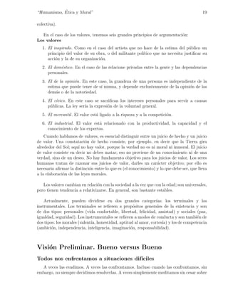 ´
“Humanismo, Etica y Moral”                                                                19

colectiva).

   En el caso de los valores, tenemos seis grandes principios de argumentaci´n:
                                                                            o
Los valores
   1. El inspirado. Como en el caso del artista que no hace de la estima del p´blico un
                                                                                 u
      principio del valor de su obra, o del militante pol´
                                                         ıtico que no necesita justiﬁcar su
      acci´n y la de su organizaci´n.
          o                       o
   2. El dom´stico. En el caso de las relacione privadas entre la gente y las dependencias
             e
      personales.
   3. El de la opini´n. En este caso, la grandeza de una persona es independiente de la
                    o
      estima que puede tener de s´ misma, y depende exclusivamente de la opini´n de los
                                 ı                                            o
      dem´s o de la notoriedad.
          a
   4. El c´vico. En este caso se sacriﬁcan los intereses personales para servir a causas
          ı
      p´blicas. La ley ser´ la expresi´n de la voluntad general.
       u                  ıa          o
   5. El mercantil . El valor est´ ligado a la riqueza y a la competici´n.
                                 a                                     o
   6. El industrial . El valor est´ relacionado con la productividad, la capacidad y el
                                  a
      conocimiento de los expertos.
    Cuando hablamos de valores, es esencial distinguir entre un juicio de hecho y un juicio
de valor. Una constataci´n de hecho consiste, por ejemplo, en decir que la Tierra gira
                          o
alrededor del Sol; aqu´ no hay valor, porque la verdad no es ni moral ni inmoral. El juicio
                      ı
de valor consiste en decir no debes matar; eso no proviene de un conocimiento ni de una
verdad, sino de un deseo. No hay fundamento objetivo para los juicios de valor. Los seres
humanos tratan de razonar sus juicios de valor, darles un car´cter objetivo; por ello es
                                                                 a
necesario aﬁrmar la distinci´n entre lo que es (el conocimiento) y lo que debe ser, que lleva
                            o
a la elaboraci´n de las leyes morales.
              o

   Los valores cambian en relaci´n con la sociedad a la vez que con la edad; son universales,
                                 o
pero tienen tendencia a relativizarse. En general, son bastante estables.

    Actualmente, pueden dividirse en dos grandes categor´       ıas: los terminales y los
instrumentales. Los terminales se reﬁeren a prop´sitos generales de la existencia y son
                                                   o
de dos tipos: personales (vida confortable, libertad, felicidad, amistad) y sociales (paz,
igualdad, seguridad). Los instrumentales se reﬁeren a modos de conducta y son tambi´n de
                                                                                     e
dos tipos: los morales (valent´ honestidad, aptitud al amor, cortes´ y los de competencia
                              ıa,                                   ıa)
(ambici´n, independencia, inteligencia, imaginaci´n, responsabilidad).
        o                                         o



Visi´n Preliminar. Bueno versus Bueno
    o
Todos nos enfrentamos a situaciones dif´
                                       ıciles
  A veces las evadimos. A veces las confrontamos. Incluso cuando las confrontamos, sin
embargo, no siempre decidimos resolverlas. A veces simplemente meditamos sin cesar sobre
 