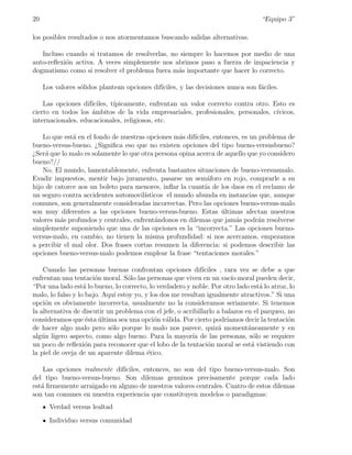 20                                                                                 “Equipo 3”

los posibles resultados o nos atormentamos buscando salidas alternativas.

   Incluso cuando si tratamos de resolverlas, no siempre lo hacemos por medio de una
auto-reﬂexi´n activa. A veces simplemente nos abrimos paso a fuerza de impaciencia y
           o
dogmatismo como si resolver el problema fuera m´s importante que hacer lo correcto.
                                                a

     Los valores s´lidos plantean opciones dif´
                  o                           ıciles, y las decisiones nunca son f´ciles.
                                                                                  a

    Las opciones dif´
                    ıciles, t´
                             ıpicamente, enfrentan un valor correcto contra otro. Esto es
cierto en todos los ´mbitos de la vida empresariales, profesionales, personales, c´
                    a                                                              ıvicos,
internacionales, educacionales, religiosos, etc.

    Lo que est´ en el fondo de nuestras opciones m´s dif´
              a                                    a    ıciles, entonces, es un problema de
bueno-versus-bueno. ¿Signiﬁca eso que no existen opciones del tipo bueno-versusbueno?
¿Ser´ que lo malo es solamente lo que otra persona opina acerca de aquello que yo considero
     a
bueno?//
    No. El mundo, lamentablemente, enfrenta bastantes situaciones de bueno-versusmalo.
Evadir impuestos, mentir bajo juramento, pasarse un sem´foro en rojo, comprarle a su
                                                             a
hijo de catorce aos un boleto para menores, inﬂar la cuant´ de los daos en el reclamo de
                                                            ıa
un seguro contra accidentes automovil´ ısticos el mundo abunda en instancias que, aunque
comunes, son generalmente consideradas incorrectas. Pero las opciones bueno-versus-malo
son muy diferentes a las opciones bueno-versus-bueno. Estas ultimas afectan nuestros
                                                                   ´
valores m´s profundos y centrales, enfrent´ndonos en dilemas que jam´s podr´n resolverse
          a                                a                           a       a
simplemente suponiendo que una de las opciones es la “incorrecta.” Las opciones bueno-
versus-malo, en cambio, no tienen la misma profundidad: si nos acercamos, empezamos
a percibir el mal olor. Dos frases cortas resumen la diferencia: si podemos describir las
opciones bueno-versus-malo podemos emplear la frase “tentaciones morales.”

    Cuando las personas buenas confrontan opciones dif´      ıciles , rara vez se debe a que
enfrentan una tentaci´n moral. S´lo las personas que viven en un vac´ moral pueden decir,
                       o           o                                     ıo
“Por una lado est´ lo bueno, lo correcto, lo verdadero y noble. Por otro lado est´ lo atroz, lo
                   a                                                              a
malo, lo falso y lo bajo. Aqu´ estoy yo, y los dos me resultan igualmente atractivos.” Si una
                             ı
opci´n es obviamente incorrecta, usualmente no la consideramos seriamente. Si tenemos
     o
la alternativa de discutir un problema con el jefe, o acribillarlo a balazos en el parqueo, no
consideramos que ´sta ultima sea una opci´n v´lida. Por cierto podr´
                    e    ´                  o a                        ıamos decir la tentaci´n
                                                                                             o
de hacer algo malo pero s´lo porque lo malo nos parece, quiz´ moment´neamente y en
                            o                                      a          a
alg´n ligero aspecto, como algo bueno. Para la mayor´ de las personas, s´lo se requiere
   u                                                      ıa                    o
un poco de reﬂexi´n para reconocer que el lobo de la tentaci´n moral se est´ vistiendo con
                    o                                          o               a
la piel de oveja de un aparente dilema ´tico.
                                          e

    Las opciones realmente dif´
                              ıciles, entonces, no son del tipo bueno-versus-malo. Son
del tipo bueno-versus-bueno. Son dilemas genuinos precisamente porque cada lado
est´ ﬁrmemente arraigado en alguno de nuestros valores centrales. Cuatro de estos dilemas
   a
son tan comunes en nuestra experiencia que constituyen modelos o paradigmas:
       Verdad versus lealtad
       Individuo versus comunidad
 