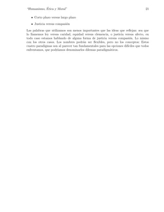 ´
“Humanismo, Etica y Moral”                                                           21

     Corto plazo versus largo plazo

     Justicia versus compasi´n
                            o

Las palabras que utilizamos son menos importantes que las ideas que reﬂejan: sea que
lo llamemos ley versus caridad, equidad versus clemencia, o justicia versus afecto, en
todo caso estamos hablando de alguna forma de justicia versus compasi´n. Lo mismo
                                                                          o
con los otros casos. Los nombres podr´n ser ﬂexibles, pero no los conceptos: Estos
                                        a
cuatro paradigmas son al parecer tan fundamentales para las opciones dif´
                                                                        ıciles que todos
enfrentamos, que podr´ıamos denominarlos dilemas paradigm´ticos.
                                                          a
 