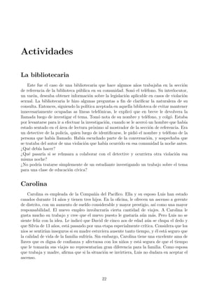 Actividades

La bibliotecaria
    Este fue el caso de una bibliotecaria que hace algunos a˜os trabajaba en la secci´n
                                                                   n                        o
de referencia de la biblioteca p´blica en su comunidad. Son´ el tel´fono. Su interlocutor,
                                u                                o      e
un var´n, deseaba obtener informaci´n sobre la legislaci´n aplicable en casos de violaci´n
       o                                 o                  o                               o
sexual. La bibliotecaria le hizo algunas preguntas a ﬁn de clariﬁcar la naturaleza de su
consulta. Entonces, siguiendo la pol´  ıtica aceptada en aquella biblioteca de evitar mantener
innecesariamente ocupadas as l´  ıneas telef´nicas, le explic´ que en breve le devolvera la
                                               o               o
llamada luego de investigar el tema. Tom´ nota de su nombre y tel´fono, y colg´. Estaba
                                              o                          e            o
por levantarse para ir a efectuar la investigaci´n, cuando se le acerc´ un hombre que hab´
                                                  o                     o                    ıa
estado sentado en el area de lectura pr´ximo al mostrador de la secci´n de referencia. Era
                     ´                     o                               o
un detective de la polic´ quien luego de identiﬁcarse, le pidi´ el nombre y tel´fono de la
                         ıa,                                       o                e
persona que hab´ llamado. Hab´ escuchado parte de la conversaci´n, y sospechaba que
                 ıa                ıa                                     o
se trataba del autor de una violaci´n que hab´ ocurrido en esa comunidad la noche antes.
                                     o           ıa
¿Qu´ deb´ hacer?
     e    ıa
¿Qu´ pasar´ si se rehusara a colaborar con el detective y ocurriera otra violaci´n esa
     e       ıa                                                                         o
misma noche?
¿No podr´ tratarse simplemente de un estudiante investigando un trabajo sobre el tema
          ıa
para una clase de educaci´n c´
                            o ıvica?


Carolina
    Carolina es empleada de la Compa˜´ del Pac´
                                           nıa       ıﬁco. Ella y su esposo Luis han estado
casados durante 14 a˜os y tienen tres hijos. En la oﬁcina, le ofrecen un ascenso a gerente
                       n
de distrito, con un aumento de sueldo considerable y mayor prestigio, as´ como una mayor
                                                                            ı
responsabilidad. El nuevo empleo involucrar´ cierta cantidad de viajes. A Carolina le
                                                  ıa
gusta mucho su trabajo y cree que el nuevo puesto le gustar´ a´n m´s. Pero Luis no se
                                                                ıa u      a
siente feliz con la idea. Le indic´ que David de cinco aos de edad a´n se chupa el dedo y
                                  o                                    u
que Silvia de 13 a˜os, est´ pasando por una etapa especialmente cr´
                   n       a                                         ıtica. Considera que los
nios se sentir´ inseguros si su madre estuviera ausente tanto tiempo, y ´l est´ seguro que
              ıan                                                           e   a
la calidad de vida de la familia sufrir´ Sin embargo, Carolina tiene una excelente ama de
                                       ıa.
llaves que es digna de conﬁanza y afectuosa con los ni˜os y est´ segura de que el tiempo
                                                         n         a
que le tomar´n sus viajes no representar´ gran diferencia para la familia. Como esposa
              a                              ıan
que trabaja y madre, aﬁrma que si la situaci´n se invirtiera, Luis no dudara en aceptar el
                                                 o
ascenso.



                                              22
 
