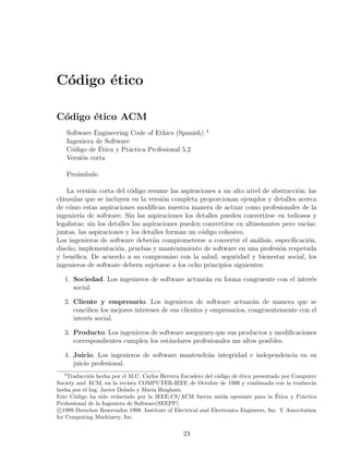 C´digo ´tico
 o     e

C´digo ´tico ACM
 o     e
                                                           4
       Software Engineering Code of Ethics (Spanish)
       Ingeniera de Software
         o        ´
       C´digo de Etica y Pr´ctica Profesional 5.2
                            a
       Versi´n corta
            o

       Pre´mbulo
          a

    La versi´n corta del c´digo resume las aspiraciones a un alto nivel de abstracci´n; las
             o              o                                                         o
cl´usulas que se incluyen en la versi´n completa proporcionan ejemplos y detalles acerca
  a                                     o
de c´mo estas aspiraciones modiﬁcan nuestra manera de actuar como profesionales de la
    o
ingenier´ de software. Sin las aspiraciones los detalles pueden convertirse en tediosos y
         ıa
legalistas; sin los detalles las aspiraciones pueden convertirse en altisonantes pero vac´
                                                                                         ıas;
juntas, las aspiraciones y los detalles forman un c´digo cohesivo.
                                                    o
Los ingenieros de software deber´n comprometerse a convertir el an´lisis, especiﬁcaci´n,
                                    a                                    a               o
dise˜o, implementaci´n, pruebas y mantenimiento de software en una profesi´n respetada
    n                  o                                                        o
y ben´ﬁca. De acuerdo a su compromiso con la salud, seguridad y bienestar social, los
       e
ingenieros de software debern sujetarse a los ocho principios siguientes:

   1. Sociedad. Los ingenieros de software actuar´n en forma congruente con el inter´s
                                                 a                                  e
      social.

   2. Cliente y empresario. Los ingenieros de software actuar´n de manera que se
                                                                      a
      concilien los mejores intereses de sus clientes y empresarios, congruentemente con el
      inter´s social.
           e

   3. Producto. Los ingenieros de software asegurarn que sus productos y modiﬁcaciones
      correspondientes cumplen los est´ndares profesionales ms altos posibles.
                                      a

   4. Juicio. Los ingenieros de software mantendr´n integridad e independencia en su
                                                 a
      juicio profesional.
   4
     Traducci´n hecha por el M.C. Carlos Herrera Escudero del c´digo de ´tica presentado por Computer
             o                                                  o        e
Society and ACM, en la revista COMPUTER-IEEE de Octubre de 1999 y combinada con la traduccin
hecha por el Ing. Javier Dolado y Maria Bingham.
       o                                                                                ´
Este C´digo ha sido redactado por la IEEE-CS/ACM fuerza unida operante para la Etica y Pr´ctica   a
Professional de la Ingeniera de Software(SEEPP)
 c 1999 Derechos Reservados 1999. Institute of Electrical and Electronics Engineers, Inc. Y Associtation
for Computing Machinery, Inc.


                                                  23
 