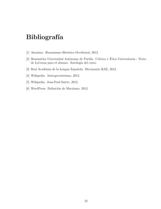Bibliograf´
          ıa

[1] Anonimo. Humanismo Hist´rico Occidental, 2012.
                           o

          e                     o                        ´
[2] Benem´rita Universidad Aut´noma de Puebla. Cultura y Etica Universitaria - Texto
    de Lecturas para el alumno. Antolog´ del curso.
                                       ıa

[3] Real Acad´mia de la Lengua Espa˜ola. Diccionario RAE, 2012.
             e                     n

[4] Wikipedia. Antropocentrismo, 2012.

[5] Wikipedia. Jean-Paul Sartre, 2012.

[6] WordPress. Deﬁnici´n de Marxismo, 2012.
                      o




                                         25
 