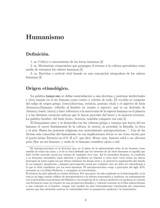 Humanismo

Deﬁnici´n.
       o
  1. m. Cultivo o conocimiento de las letras humanas.[3]
  2. m. Movimiento renacentista que propugna el retorno a la cultura grecolatina como
medio de restaurar los valores humanos.[3]
  3. m. Doctrina o actitud vital basada en una concepci´n integradora de los valores
                                                         o
humanos.[3]


Origen etimol´gico.
             o
     La palabra humanismo se deﬁne esencialmente a una doctrina y posturas intelectuales
y ´tica basada en el ser humano como centro y criterio de todo. El vocablo se compone
   e
del suﬁjo de origen griego (ismo)(doctrina, creencia, postura vital) y el adjetivo de lat´ın
(humanus)(humano, referido al hombre en cuanto a especie), que es un derivado de
(humus) (suelo, tierra) y hace referencia a la autocton´ de la especie humana en el planeta
                                                        ıa
y a las distintas creencias m´ıticas que lo hacen proceder del barro y la materia terrestre.
La palabra hombre, del lat´ homo, hominis, tambi´n comparte esa ra´
                            ın                        e                  ız.[4]
     El humanismo nace y se desarrolla con las culturas griega y romana que hacen del ser
humano el canon fundamental de la cultura, la ciencia, la sociedad, la ﬁlosof´ la ´tica
                                                                                 ıa,   e
y el arte. Hasta las posturas religiosas son esencialmente antropoc´ntricas. 1 . Una de las
                                                                     e
divisas m´s conocidas del humanismo en sus implicaciones ´ticas es un verso escrito por
          a                                                   e
el poeta latino Terencio en el S. II a.C. que dice: Homo sum, humani nihil a me alienum
puto (Soy un ser humano, y nada de lo humano considero ajeno a m´      ı).
   1
     El antropocentrismo es la doctrina que, en el plano de la epistemolog´ sit´a al ser humano como
                                                                             ıa u
medida de todas las cosas, y el de la ´tica deﬁende que los intereses de los seres humanos es aquello que
                                      e
debe recibir atenci´n moral por encima de cualquier otra cosa. As´ la naturaleza humana, su condici´n
                    o                                               ı                                  o
y su bienestar entendidos como distintos y peculiares en relaci´n a otros seres vivos ser´ los unicos
                                                                  o                         ıan      ´
principios de juicio seg´n los que deben evaluarse los dem´s seres y en general la organizaci´n del mundo
                        u                                  a                                 o
en su conjunto. Igualmente, cualquier preocupaci´n moral por cualquier otro ser debe ser subordinada a
                                                  o
la que se debe manifestar por los seres humanos. El antropocentrismo surge a principios del siglo XVI,
entrando ya a la Edad Moderna, y reemplaza al teocentrismo.
El t´rmino ha sido aplicado en modos distintos. Por una parte, ha sido empleado en la historiograf´ en la
    e                                                                                              ıa,
cual es un lugar com´n caliﬁcar de antropoc´ntrico a la cultura renacentista y moderna, en contraposici´n
                      u                     e                                                          o
con el pretendido teocentrismo del Medioevo. La transici´n de la cultura medieval a la moderna se concibe
                                                         o
con frecuencia como un tr´nsito de una perspectiva ﬁlos´ﬁca y cultural centrada en el Dios judeocristiano
                           a                             o
a una centrada en el hombre, aunque este modelo ha sido reiteradamente cuestionado por numerosos
autores que han intentado mostrar la continuidad entre la perspectiva medieval y la renacentista.



                                                   3
 