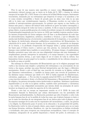 4                                                                                       “Equipo 3”

    Pero lo que de una manera m´s espec´  a            ıﬁca se conoce como Humanismo es un
movimiento cultural europeo que se inicia en la Italia del S. XIV y domina la cultura
europea de los siglos XV y XVI. Frente a la cultura de la Edad Media europea, fuertemente
teocentrista, dominada por un cristianismo que desprecia el cuerpo y la nauraleza y los
ve como estados corruptibles y fuente de pecado para un alma cuya vida en un m´s                    a
all´ es lo unico que verdaderamente importa, el Huanismo recobra en casi todos los
   a          ´
sentidos el antropocentrismo grecorromano. Lo primero que supone es una buelta a la
formas m´s puras y cl´sicas del lat´
           a             a               ın(el lat´ medieval en parte las hab´ corrompido) y
                                                    ın                               ıa
la recuperaci´n integral de todos sus textos y modelos. A ello se suma la recuperaci´n del
                 o                                                                              o
griego cl´sico, en gran medida gracias a la venida al occidente europeo de eruditos huidos de
         a
Constantinopla(conquistada por los turcos en 1453) que tambi´n trajeron muchos textos.
                                                                           e
La intensa recuperaci´n de textos antiguos sirve de base a un ﬂorecimiento de todo tipo
                        o
de saberes(literarios, ling¨´uısticos, art´ısticos, cient´  ıﬁcos y t´cnicos...) que se difunden con
                                                                      e
mucha m´s facilidad gracias a la invenci´n y generalizaci´n de la imprenta, y va a producir
           a                                  o                    o
las ﬁguras de intelectuales altamente polifac´ticos caracter´
                                                        e               ısticas del Renacimiento. La
valoraci´n de la raz´n, del cuerpo humano, de la naturaleza, etc. permirit´n un despegue
         o            o                                                                a
de la ciencia, y la profunda recuperaci´n del lenguaje latino y griego proporcionar´n
                                                o                                                   a
las bases para el l´xico exacto y un´
                      e                     ıvoco que ´sta precisa. La conecpci´n del g´nero
                                                           e                             o       e
humano como entidad unica tambi´n es caracter´
                          ´             e                 ıstica. Al mismo tiempo, el neplatonismo
ﬁlos´ﬁco permitir´ casar todo esto con una religiosidad cristiana a´n muy dominante: el
     o              a                                                           u
neoplatonismo permite interpretar la naturaleza y el cuerpo humano y sus capacidades
como obra maestra divina, y por tanto digna de ser el centro de toda la cultura. Los
humanistas tienen un gran papel en la reaci´n y consolidaci´n de las culturas europeas y
                                                     o                  o
su huella ya nuna se perdi´.  o
    Sin embargo la cultura humanista del Renacimiento que en lo religioso propugn´ una           o
vuelta a las esencias m´s simples y primitivas del cristianismo y un acercamiento de sus
                          a
textos a las masas, produjo una gran libertad interpretativa que dio lugar a diferentes
movimientos. Frente a esto al ﬁnal hay una reacci´n de cerraz´n en la Iglesia cat´lica
                                                              o               o                   o
que llamamos contrarreforma, y tambi´n en buena parte una cerrz´n de posiciones en
                                              e                                    o
las distintas ramas cristianas que desde el S. XVI se hab´ separado de ella(luteranos,
                                                                       ıa
calvinistas, anglicanos ...). Por eso dese la segunda mitad del XVI y en el XVII asistimos
a una reacci´n contraria y, frente a la libertad del humanismo y Renacimiento, las guerras
               o
de religi´n y las psturas enconadas contra intelectuales se agudizan. Asistimos a posiciones
         o
inquisitoriales (y no s´lo en la iglesia cat´lica, tambi´n entre protestantes y calvinistas)
                        o                         o             e
y una vuelta a una religiosidad oscurantista que intenta desde sus jerarqu´ de nuevo       ıas
inculcar un desprecio por todos los aspectos de la vida material.
    Frente a esto hay en europa un importante reaci´n en el S. XVII: Se trata del
                                                                   o
movimiento llamado la Ilustraci´n que enlaza directamente con los postulados del
                                       o
Renacimiento profundiz´ndolos. La Ilustraci´n postular´ que s´lo el hombre y sobre todo
                           a                         o            a        o
la raz´n humana han de ser la medida de todas las cosas, que el g´nero humano es unico y
       o                                                                      e                ´
por lo tanto los derechos de sus integrantes han de ser unicos para todo el planeta, y que
                                                                  ´
los mayores enemigos de la ra´n son los exponentes del oscurantismo, a saber, las guerras
                                  o
y la religi´n. La Ilustraci´n pone el acento en la educaci´n y la prosperidad del pueblo.
            o                o                                       o
La Ilustraci´n vuelve la vista al mundo cl´sico, para seguir recuperando pero no ya tanto
               o                                 a
sus formas literarias, est´ticas, ﬁlos´ﬁcas, etc. que los renacentistas ya hab´ recobrado
                            e            o                                               ıan
y revitalizado, sino para recuperar sus concepciones sociopol´            ıticas, como el concepto de
ciudadano, integrantes de un pueblo depositario y fuente del poder, la soberan´ y la           ıa
 