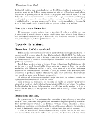 ´
“Humanismo, Etica y Moral”                                                                   5

legitimidad pol´ ıtica, para oponerlo al concepto de s´bdito, sometido a un monarca cuyo
                                                          u
poder en teor´ pocede de Dios, concepciones arrastradas por el feudal´
               ıa                                                          ısmo medieval a´n
                                                                                           u
vigentes en lo pol´  ıtico-jur´
                              ıdico. los ilustrados propugnan unos estados laicos y al ﬁnal
todos ellos alimentar´n los movimientos consitucionalistas que se extender´n por Europa y
                        a                                                     a
Am´rica y sirve de base a las conceptiones pol´
    e                                            ıticas contempor´neas. Son internacionalistas
                                                                 a
y su ideal ﬁnal es el logro de una contituci´n unica y perfeta para el g´nero humano. Se
                                                o ´                         e
trata en cierto modo de una profundizaci´n del humano en lo social y pol´
                                              o                                ıtico.

Para que sirve el Humanismo.
    El humanismo reconoce valores, como el prestigio, el poder y la gloria, que eran
criticados por la moral cristiana e incluso considerados como pecados. Otra diferencia
con las doctrinas religiosas es que el humanismo hace al hombre objeto de fe, mientras
que, en la antig¨edad, la fe era patrimonio de Dios.
                u


Tipos de Humanismo.
Humanismo hist´rico occidental.
              o
     El humanismo renacentista se desarrolla en un arco de tiempo que aproximadamente se
extiende desde la segunda mitad del siglo XIV hasta ﬁnales del siglo XVI. Para Italia, y en
general para Europa, ´ste es un per´
                         e           ıodo de extraordinaria aceleraci´n hist´rica en el que
                                                                        o       o
los acontecimientos se suceden a ritmo vertiginoso, produciendo radicales transformaciones
pol´ıticas y espirituales.
     Para la Edad Media cristiana, la tierra es el lugar de la culpa y el sufrimiento; un valle
de l´grimas en el que la humanidad ha sido arrojada por el pecado de Ad´n y del que s´lo
     a                                                                        a            o
es deseable huir. El hombre en s´ no es nada y nada puede hacer por s´ solo: sus deseos
                                  ı                                          ı
mundanos son solamente locura y soberbia; su obras, no m´s que polvo. El hombre puede
                                                               a
aspirar s´lo al perd´n de un Dios inﬁnitamente lejano en su perfecci´n y trascendencia,
          o           o                                                    o
que concede su gracia seg´n designios inescrutables.
                           u
     Al principio, el humanismo se maniﬁesta sobre todo como un fen´meno literario que
                                                                           o
apunta al redescubrimiento de la cultura cl´sica.
                                              a
     Toda literatura del humanismo se concentra en exaltar al hombre y reaﬁrmar su
dignidad en oposici´n a la desvalorizaci´n operada por el Medioevo cristiano. No obstante
                      o                  o
la diversidad de los temas, todos apuntan a un objetivo com´n: recobrar la fe en la
                                                                     u
creatividad del hombre, en su capacidad de transformar el mundo y construir su propio
destino.

Humanismo cristiano.
    La interpretaci´n del Cristianismo en clave humanista se desarrolla en la primer mitad
                    o
del S. XX como parte de un vasto proceso que comienza en el siglo antepasado y se contin´au
hasta nuestros d´ de revisi´n de las doctrinas cristianas a ﬁn de adaptarlas al mundo
                  ıas         o
moderno; un mundo con respecto al cual la Iglesia cat´lica hab´ adoptado, durante siglos,
                                                      o         ıa
a partir de la Contrarreforma, una posici´n de neto rechazo o de abierta condena.
                                          o
    A partir del Renacimiento, la autoridad espiritual de la Iglesia, que por mil a˜os hab´
                                                                                   n       ıa
sido la depositaria de la visi´n cristiana en Occidente, fue declinando cada vez m´s en
                              o                                                        a
 