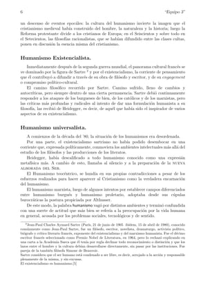 6                                                                                               “Equipo 3”

un descenso de eventos epoc´les: la cultura del humanismo invierte la imagen que el
                               a
cristianismo medieval hab´ construido del hombre, la naturaleza y la historia; luego la
                            ıa
Reforma protestante divide a los cristianos de Europa; en el Seiscientos y sobre todo en
el Setecientos, las ﬁlosof´ racionalistas, que se hab´ difundido entre las clases cultas,
                          ıas                        ıan
ponen en discusi´n la esencia misma del cristianismo.
                  o


Humanismo Existencial´
                     ısta.
    Inmediatamente despu´s de la segunda guerra mundial, el panorama cultural franc´s se
                               e                                                       e
ve dominado por la ﬁgura de Sartre 2 y por el existencialismo, la corriente de pensamiento
que ´l contribuy´ a difundir a trav´s de su obra de ﬁl´sofo y escritor, y de su engagement
     e              o                 e                o
o compromiso pol´     ıtico-cultural.
    El camino ﬁlos´ﬁco recorrido por Sartre. Camino sufrido, lleno de cambios y
                         o
autocr´  ıticas, pero siempre dentro de una cierta permanencia. Sartre debi´ continuamente
                                                                           o
responder a los ataques de los burgueses de bien, de los cat´licos y de los marxistas, pero
                                                             o
las cr´ıticas m´s profundas y radicales al intento de dar una formulaci´n humanista a su
                 a                                                       o
ﬁlosof´ las recibi´ de Heidegger, es decir, de aqu´l que hab´ sido el inspirador de varios
        ıa,           o                              e        ıa
aspectos de su existencialismo.


Humanismo universal´
                   ısta.
    A comienzos de la d´cada del ’80, la situaci´n de los humanismos era desordenada.
                        e                       o
    Por una parte, el existencialismo sartriano no hab´ podido desembocar en una
                                                             ıa
corriente que, expresada pol´ıticamente, conmoviera los ambientes intelectuales m´s all´ del
                                                                                 a     a
estudio de los ﬁl´sofos y las producciones de los literatos.
                 o
    Heidegger, hab´ descaliﬁcado a todo humanismo conocido como una expresi´n
                    ıa                                                                   a
metaf´ısica m´s. A cambio de esto, llamaba al silencio y a la preparaci´n de la nueva
             a                                                             o
alborada del Ser.
    El Humanismo teoc´ntrico, se hund´ en sus propias contradicciones a pesar de los
                         e                ıa
esfuerzos realizados para hacer aparecer al Cristianismo como la verdadera encarnaci´n   o
del humanismo.
    El humanismo marxista, luego de algunos intentos por establecer campos diferenciados
entre humanismo burgu´s y humanismo proletario, adoptaba desde sus c´pulas
                           e                                                        u
burocr´ticas la postura propiciada por Althusser.
       a
    De este modo, la palabra humanismo vag´ por distintos ambientes y termin´ confundida
                                             o                                o
con una suerte de actitud que m´s bien se refer´ a la preocupaci´n por la vida humana
                                   a             ıa                 o
en general, acosada por los problemas sociales, tecnol´gicos y de sentido.
                                                        o
    2
      Jean-Paul Charles Aymard Sartre (Par´ 21 de junio de 1905 ib´
                                                ıs,                      ıdem, 15 de abril de 1980), conocido
com´nmente como Jean-Paul Sartre, fue un ﬁl´sofo, escritor, novelista, dramaturgo, activista pol´
      u                                             o                                                    ıtico,
bi´grafo y cr´
  o          ıtico literario franc´s, exponente del existencialismo y del marxismo humanista. Fue el d´cimo
                                  e                                                                     e
escritor franc´s seleccionado como Premio Nobel de Literatura, en 1964, pero lo rechaz´ explicando en
               e                                                                              o
una carta a la Academia Sueca que ´l ten´ por regla declinar todo reconocimiento o distinci´n y que los
                                        e     ıa                                                 o
lazos entre el hombre y la cultura deb´ desarrollarse directamente, sin pasar por las instituciones. Fue
                                          ıan
pareja de la tambi´n ﬁl´sofa Simone de Beauvoir.
                    e     o
Sartre considera que el ser humano est´ condenado a ser libre, es decir, arrojado a la acci´n y responsable
                                          a                                                  o
plenamente de la misma, y sin excusas.
El existencialismo es humanismo.[5]
 