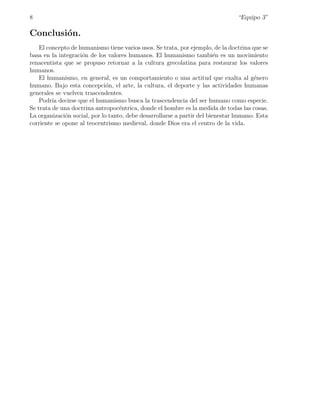 8                                                                               “Equipo 3”

Conclusi´n.
        o
    El concepto de humanismo tiene varios usos. Se trata, por ejemplo, de la doctrina que se
basa en la integraci´n de los valores humanos. El humanismo tambi´n es un movimiento
                    o                                                    e
renacentista que se propuso retornar a la cultura grecolatina para restaurar los valores
humanos.
    El humanismo, en general, es un comportamiento o una actitud que exalta al g´nero  e
humano. Bajo esta concepci´n, el arte, la cultura, el deporte y las actividades humanas
                              o
generales se vuelven trascendentes.
    Podr´ decirse que el humanismo busca la trascendencia del ser humano como especie.
         ıa
Se trata de una doctrina antropoc´ntrica, donde el hombre es la medida de todas las cosas.
                                   e
La organizaci´n social, por lo tanto, debe desarrollarse a partir del bienestar humano. Esta
              o
corriente se opone al teocentrismo medieval, donde Dios era el centro de la vida.
 