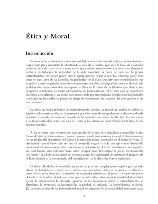 ´
Etica y Moral

Introducci´n
          o
    Reconocer la pertenencia a una comunidad, a una determinada cultura, es un elemento
importante para construir la identidad, la idea de s´ mismo que ser´ la base de cualquier
                                                      ı              a
proyecto de vida; pero existe otra tarea, igualmente apasionante y a veces por desgracia
hecha a un lado por la velocidad de la vida moderna, la tarea de construir la propia
individualidad, de saber qui´n eres y qui´n quieres llegar a ser. La reﬂexi´n sobre este
                              e            e                                  o
tema es una tarea de la ﬁlosof´ en particular de la ´tica que pretende escudri˜ar lo que
                                ıa,                     e                         n
se reﬁere a nuestra propia naturaleza como seres morales. Es importante aclarar de entrada
la diferencia entre estos dos conceptos, la ´tica es la rama de la ﬁlosof´ que tiene como
                                            e                             ıa
prop´sito la reﬂexi´n en torno al fen´meno de la moralidad, tal y como ´ste se maniﬁesta
     o              o                 o                                    e
hist´rica y socialmente. La moral est´ constituida por un conjunto de pr´cticas individuales
    o                                a                                  a
y sociales en las cuales se ponen en juego las emociones, las razones, las costumbres y las
convicciones.

    La ´tica en tanto reﬂexi´n es eminentemente te´rica, la moral en cambio se reﬁere al
        e                   o                        o
ambito de la construcci´n de la persona y por ello parte de un quehacer cotidiano en donde
´                      o
la raz´n no puede permanecer alejada de la emoci´n, en donde la libertad, la conciencia
      o                                             o
y la responsabilidad ser´n los ejes en torno a los cuales se desarrolla la identidad de los
                        a
sujetos morales.

    A ﬁn de tener una perspectiva m´s amplia de lo que es y signiﬁca la moralidad como
                                       a
forma de vida ser´ importante conocer aunque sea de una manera general el planteamiento
                   a
de las teor´ del desarrollo del juicio y la emoci´n moral, apoyados en el texto de Puig. El
           ıas                                   o
crecimiento moral tiene que ver con el desarrollo cognitivo a la par que con el desarrollo
emocional, el conocimiento de uno mismo y del entorno. Crecer moralmente no signiﬁca
ser m´s bueno, sino entender m´s, abrir perspectivas, ﬂexibilizar el juicio. El desarrollo
      a                           a
del juicio y la afectividad moral se presenta como la posibilidad de entender el tr´nsito de
                                                                                   a
la heteronom´ a la autonom´ del sometimiento a la decisi´n libre y aut´ntica.
               ıa             ıa,                             o            e

    El desarrollo de la personalidad moral es un proceso complejo pues implica por un lado
aﬁnar las habilidades cognitivas y cr´  ıticas que permiten elaborar preguntas pertinentes
para delimitar la esencia y dimensi´n de cualquier problema; al mismo tiempo reconocer
                                     o
el ´mbito de la afectividad que tiene que ver actitudes tales como la sensibilidad al dolor
   a
ajeno, la autocensura, la empat´ (ponerse en los zapatos de otro), el remordimiento, el
                                  ıa
altruismo, la vergenza, la indignaci´n, la piedad, el cuidado, la benevolencia, etc´tera.
                                      o                                              e
En la construcci´n de la personalidad moral se requiere de la sensibilidad necesaria para
                  o

                                             9
 