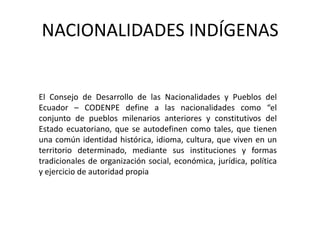 NACIONALIDADES INDÍGENAS


El Consejo de Desarrollo de las Nacionalidades y Pueblos del
Ecuador – CODENPE define a las nacionalidades como “el
conjunto de pueblos milenarios anteriores y constitutivos del
Estado ecuatoriano, que se autodefinen como tales, que tienen
una común identidad histórica, idioma, cultura, que viven en un
territorio determinado, mediante sus instituciones y formas
tradicionales de organización social, económica, jurídica, política
y ejercicio de autoridad propia
 