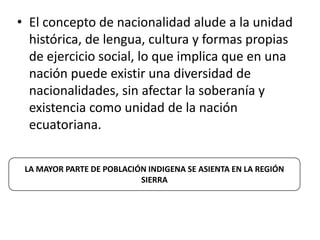 • El concepto de nacionalidad alude a la unidad
  histórica, de lengua, cultura y formas propias
  de ejercicio social, lo que implica que en una
  nación puede existir una diversidad de
  nacionalidades, sin afectar la soberanía y
  existencia como unidad de la nación
  ecuatoriana.


 LA MAYOR PARTE DE POBLACIÓN INDIGENA SE ASIENTA EN LA REGIÓN
                           SIERRA
 