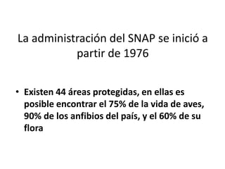 La administración del SNAP se inició a
           partir de 1976


• Existen 44 áreas protegidas, en ellas es
  posible encontrar el 75% de la vida de aves,
  90% de los anfibios del país, y el 60% de su
  flora
 