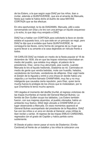 de los Estero, a la que según supo DIAZ por los niños, iban a
invitar, además a QUINTAVERDE, que era el amante de Manuela,
fiesta que nadie le había dicho al dueño de casa MATIAS
CORTAZA que se iba efectuar.

En otra oportunidad, la tía de DIADAMIA, Manuela, pilló a esta
conversando con Díaz y le tiro con una jeringa un liquido asqueroso
y lo echo, lo que dejo muy enojado a DIAZ.

DIAZ fue a hablar con CORTAZA para solicitarle la llave en donde
estaba el supuesto loco, a lo que este en un principio se negó, pero
DIAZ le dijo que si evitaba que fuera QUINTAVERDE, le
conseguiría las llaves, como forma de vengarse de su mujer que
quería llevar a su amante a la casa dejándolo en ridículo frente a
todos.

VII CARLOS DIAZ se trslado en medio de la fiesta popular el 18 de
diciembre de 1839, día en que las tropas victoriosa marchaban en
medio del pueblo, que estaba muy alegre, al palacio de la
presidencia. Díaz, venía muy abrumado, poe cuanto, cuandoi
Manuela le tiro el liquido hediondo, Diadamia se rió. Caminaba en
medio de gente que vendía bebidas, mote con huesillo, helados,
vendedores de horchata, vendedores de alfajores. Díaz viajó hasta
el Zanjón de la Aguada y entró a una choza en donde había una
viejecita y un hombre llamado CHANFAINA, muy feo y no muy
inteligente que causaba cierta repulsión, pero Diaz, quien tenía
mucha fuerza lo protegía de los chicos que le molestaban, por lo
que Chanfaina le tenía mucho aprecio.

VIII Llegaba el momento del desfile triunfal, el regreso victorioso de
las tropas triunfantes al mando del General Manuel Bulnes. La
familia de Don Guillen ocupo los tablados, Los Estero también
fueron, con sus mejores atuendos, el pueblo vitoreaba, había un
ambiente muy festivo. DIAZ dejó ubicado a CHANFAINA en un
lugar observando a Manuela. En esos momentos apareció el
General Bulnes acompañado del presidente de la Republica. DIAZ
fue con los niños a un arco en donde al General, unas niñitas le
iban recitar y cantar. Al regreso de las tropas EMILIO CARDONEL
regresaba con el grado de Capitán y había partido como
subteniente.

IX Desde el palco vieron pasar al novio de Diademia ( Emilio
Cardonel) al frente de un batallon y los niños le colocaron una
 