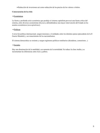 • Reducción de inversiones así como reducción de los precios de los valores o títulos.

Consecuencias de la crisis

• Económicas

La fuerte y profunda crisis económica que produjo el sistema capitalista provocó una fuerte crítica del
sistema, entre diversos economistas (Keynes), defendiéndose una mayor intervención del Estado en los
asuntos económicos (neocapitalismo).

• Políticas

A nivel de política internacional, surgen tensiones y rivalidades entre los distintos países (precedente de la II
Guerra Mundial), y un renacimiento de los nacionalismos.

El sistema democrático se resiente y surgen regímenes políticos totalitarios (dictaduras, comunismo...)

• Sociales

Hay una disminución de la natalidad y un aumento de la mortalidad. Se reduce la clase media y se
incrementan las diferencias entre ricos y pobres.




                                                                                                                    3
 