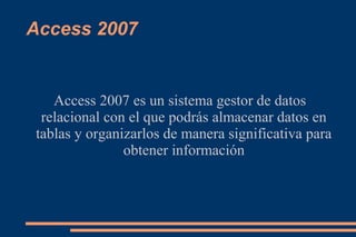 Access 2007
Access 2007 es un sistema gestor de datos
relacional con el que podrás almacenar datos en
tablas y organizarlos de manera significativa para
obtener información