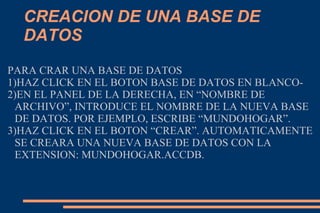 CREACION DE UNA BASE DE
DATOS
PARA CRAR UNA BASE DE DATOS
1)HAZ CLICK EN EL BOTON BASE DE DATOS EN BLANCO-
2)EN EL PANEL DE LA DERECHA, EN “NOMBRE DE
ARCHIVO”, INTRODUCE EL NOMBRE DE LA NUEVA BASE
DE DATOS. POR EJEMPLO, ESCRIBE “MUNDOHOGAR”.
3)HAZ CLICK EN EL BOTON “CREAR”. AUTOMATICAMENTE
SE CREARA UNA NUEVA BASE DE DATOS CON LA
EXTENSION: MUNDOHOGAR.ACCDB.