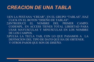 CREACION DE UNA TABLA
1)EN LA PESTANA “CREAR”, EN EL GRUPO “TABLAS”, HAZ
CLICK EN EL BOTON “DISEÑO DE TABLAS”.
2)INTRODUCE EL NOMBRE DEL PRIMER CAMPO:
CODEMPL. EN ACCESS TIENES TOTAL LIBERTAD PARA
USAR MAYUSCULAS Y MINUSCULAS EN LOS NOMBRE
DE LOS CAMPOS.
3)PULSA LA TECLA TAB, CON LO QUE PASAMOS A LA
DEFINICION DEL TIPO DE DATO QUE HA DE OBTENER.
Y OTROS PASOS QUE SON DE DISEÑO.