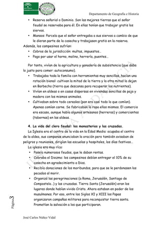 Departamento de Geografía e Historia
             •    Reserva señorial o Dominio. Son las mejores tierras que el señor
                  feudal se reservaba para él. En ellas tenían que trabajar gratis los
                  siervos.
             •    Mansos: Parcela que el señor entregaba a sus siervos a cambio de que
                  le dieran parte de la cosecha y trabajasen gratis en la reserva.
          Además, los campesinos sufrían:
             •    Cobros de la jurisdicción: multas, impuestos…
             •    Pago por usar el horno, molino, herrería, puentes…

             Por tanto, vivían de la agricultura y ganadería de subsistencia (que daba
          lo justo para comer: autoconsumo).
             •    Trabajaba toda la familia con herramientas muy sencillas, hacían una
                  rotación bienal: cultivan la mitad de la tierra y la otra mitad la dejan
                  en Barbecho (tierra que descansa para recuperar los nutrientes).
             •    Vivían en aldeas o en casas dispersas en viviendas sencillas de paja y
                  madera con los mismos animales.
             •    Cultivaban sobre todo cereales (pan era casi todo lo que comían).
                  Apenas comían carne. Se fabricaban la ropa ellos mismos. El comercio
                  era escaso, aunque había algunos artesanos (herreros) y comerciantes
                  (tabernas) en las aldeas.

             4. La vida del clero feudal: los monasterios y las cruzadas.
             La Iglesia era el centro de la vida en la Edad Media: ocupaba el centro
          de la aldea, sus campanas anunciaban la oración pero también avisaban de
          peligros y reuniones, dirigían las escuelas y hospitales, los días festivos…
             La iglesia era muy ríca:
              •   Poseía numerosos feudos, que le daban rentas.
              •   Cobraba el Diezmo: los campesinos debían entregar el 10% de su
                  cosecha en agradecimiento a Dios.
              •   Recibía donaciones de los moribundos, para que se le perdonasen los
                  pecados al morir.
              •   Organizó las peregrinaciones (a Roma, Jerusalén, Santiago de
                  Compostela…) y las cruzadas. Tierra Santa (Jerusalén) eran los
                  lugares donde habían vivido Cristo. Ahora estaban en poder de los
                  musulmanes. Por eso, entre los Siglos XI y XIII los Papas
3	
  




                  organizaron campañas militares para reconquistar tierra santa.
 Página




                  Prometían la salvación a los que participaran.


          José Carlos Núñez Vidal
 