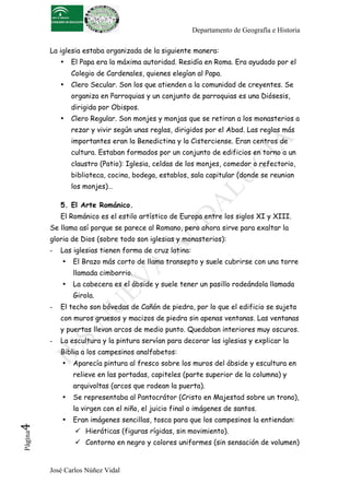 Departamento de Geografía e Historia

          La iglesia estaba organizada de la siguiente manera:
              •   El Papa era la máxima autoridad. Residía en Roma. Era ayudado por el
                  Colegio de Cardenales, quienes elegían al Papa.
              •   Clero Secular. Son los que atienden a la comunidad de creyentes. Se
                  organiza en Parroquias y un conjunto de parroquias es una Diósesis,
                  dirigida por Obispos.
              •   Clero Regular. Son monjes y monjas que se retiran a los monasterios a
                  rezar y vivir según unas reglas, dirigidos por el Abad. Las reglas más
                  importantes eran la Benedictina y la Cisterciense. Eran centros de
                  cultura. Estaban formados por un conjunto de edificios en torno a un
                  claustro (Patio): Iglesia, celdas de los monjes, comedor o refectorio,
                  biblioteca, cocina, bodega, establos, sala capitular (donde se reunian
                  los monjes)…

              5. El Arte Románico.
              El Románico es el estilo artístico de Europa entre los siglos XI y XIII.
          Se llama así porque se parece al Romano, pero ahora sirve para exaltar la
          gloria de Dios (sobre todo son iglesias y monasterios):
          -   Las iglesias tienen forma de cruz latina:
              •   El Brazo más corto de llama transepto y suele cubrirse con una torre
                  llamada cimborrio.
              •   La cabecera es el ábside y suele tener un pasillo rodeándola llamada
                  Girola.
          -   El techo son bóvedas de Cañón de piedra, por lo que el edificio se sujeta
              con muros gruesos y macizos de piedra sin apenas ventanas. Las ventanas
              y puertas llevan arcos de medio punto. Quedaban interiores muy oscuros.
          -   La escultura y la pintura servían para decorar las iglesias y explicar la
              Biblia a los campesinos analfabetos:
              •   Aparecía pintura al fresco sobre los muros del ábside y escultura en
                  relieve en las portadas, capiteles (parte superior de la columna) y
                  arquivoltas (arcos que rodean la puerta).
              •   Se representaba al Pantocrátor (Cristo en Majestad sobre un trono),
                  la virgen con el niño, el juicio final o imágenes de santos.
              •   Eran imágenes sencillas, tosca para que los campesinos la entiendan:
4	
  




                    Hieráticas (figuras rígidas, sin movimiento).
 Página




                    Contorno en negro y colores uniformes (sin sensación de volumen)


          José Carlos Núñez Vidal
 