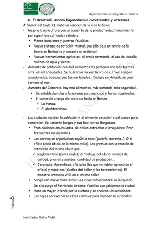 Departamento de Geografía e Historia
              6. El desarrollo Urbano bajomedieval: comerciantes y artesanos.
          A finales del Siglo XI, hubo un renacer de la vida Urbana:
          -   Mejora la agricultura con un aumento de la productividad (rendimiento
              por superficie cultivada) debido a:
              •       Menos invasiones y guerras feudales.
              •       Nuevo sistema de rotación trienal, que sólo deja un tercio de la
                      tierra en Barbecho y aumenta el estiércol.
              •       Nuevas herramientas agrícolas: el arado normando, el uso del caballo,
                      molinos de agua y viento…
          -   Aumento de población: con más alimentos las personas son más fuertes
              ante las enfermedades. Se buscaron nuevas tierra de cultivo: campos
              abandonados, bosques que fueron talados… Incluso en Holanda se ganó
              terreno al mar.
          -   Aumento del Comercio: hay más alimentos, más demanda, más seguridad…
                  •    Se establecían días a la semana para mercado y ferias ocasionales.
                  •    El comercio a larga distancia se hacía en Barcos:
                         La Hansa:
                         El Mediterráneo:

          -   Las ciudades reciben la población y el alimento excedente del campo para
              comerciar. Se llamarán burgos y sus habitantes Burgueses.
              •       Eran ciudades amuralladas, de calles estrechas e irregulares. Eran
                      frecuentes los incendios.
              •       Los barrios se organizaban según la raza (judería, morería…). O el
                      oficio (cada oficio en la misma calle). Los gremios son la reunión de
                      artesanos del mismo oficio que:
                       Reglamentaba (ponía reglas) al trabajo del oficio: normas de
                         calidad, precios y sueldos, cantidad de producción…
                       Jerarquía: Aprendices, oficiales (los que ya habían aprendido el
                         oficio) y maestros (dueños del taller y las herramientas). El
                         maestro artesano vivía en el mismo taller.
              •       Surgió una nueva clase social: los ricos comerciantes: la Burguesía.
                      De ella surge el Patriciado Urbano: familias que gobiernan la ciudad.
              •       Hubo un mayor interés por la cultura y se crearon Universidades.
                      Los reyes aprovecharon estos cambios para imponer su autoridad:
5	
  




              •
 Página




          José Carlos Núñez Vidal
 
