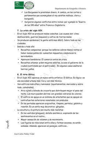 Departamento de Geografía e Historia
                   Los Burgueses le prestaban dinero. A cambio, en las cortes o
                     parlamentos que aconsejaban al rey asistían nobleza, clero y
                     burguesía.
                   Surgieron algunos conflictos entre reinos: por ejemplo la “Guerra
                     de los 100 años” entre Francia e Inglaterra.

              7. La crisis del siglo XIV.
          -   En el Siglo XIV se producen malas cosechas. Las causas son: clima
              desfavorable, guerras (saqueos) y cultivo de tierras malas.
          -   Se producen epidemias ( la gente está mas débil). Sobre todo en las
              ciudades.
          -   Debido a todo ello:
              •   Revueltas campesinas: porque los señores cobran menos rentas al
                  haber menos población: aumentan impuestos y endurecen la
                  servidumbre.
              •   Aparecen bandoleros. El comercio entra en crisis.
              •   Revueltas urbanas: piden mejores salarios, acceso al gobierno de la
                  ciudad (controlado por el patriciado)... En algunos casos asaltaron
                  barrios judíos.

              8. El Arte Gótico.
          -   En el Siglo XII aparece un nuevo estilo artístico: El Gótico. Es lógico: es
              una sociedad urbana más rica y con más técnica.
          -   Son edificios más altos y luminosos: (ayuntamientos, mercados y sobre
              todo, catedrales):
              •   Arco ojival y bóveda de crucería que distribuyen mejor el peso del
                  techo. Los muro pueden abrirse con grandes vidrieras de colores.
              •   El edificio se apoya en un sistema de arbotantes que se apoyan en
                  contrafuertes exteriores rematados con pináculos.
              •   En las portadas aparecen arquivoltas, tímpano, parteluz, gablete y
                  rosetón. Es un estilo muy decorativo: gárgolas…
          -   La escultura y la pintura son mucho más realistas:
              •   En los vestidos (pliegues), detalle anatómico, expresión de los
                  sentimientos en el rostro...
              •   Mayor sensación de volumen y de movimiento.
6	
  




              •   Las figuras se relacionan entre ellas y forman escenas, no están
 Página




                  aisladas. Además, aparecen en paisajes, edificios...


          José Carlos Núñez Vidal
 